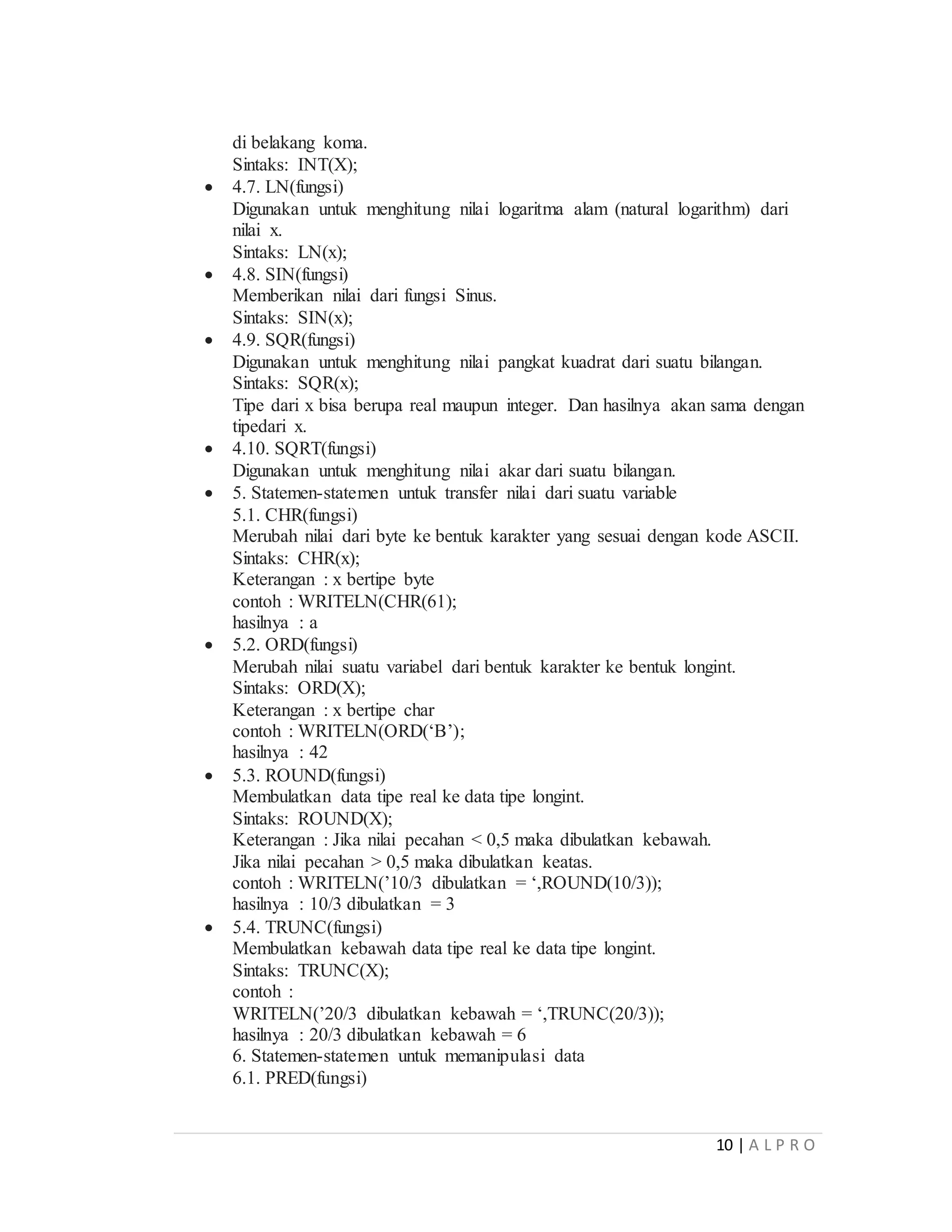 10 | A L P R O
di belakang koma.
Sintaks: INT(X);
 4.7. LN(fungsi)
Digunakan untuk menghitung nilai logaritma alam (natural logarithm) dari
nilai x.
Sintaks: LN(x);
 4.8. SIN(fungsi)
Memberikan nilai dari fungsi Sinus.
Sintaks: SIN(x);
 4.9. SQR(fungsi)
Digunakan untuk menghitung nilai pangkat kuadrat dari suatu bilangan.
Sintaks: SQR(x);
Tipe dari x bisa berupa real maupun integer. Dan hasilnya akan sama dengan
tipedari x.
 4.10. SQRT(fungsi)
Digunakan untuk menghitung nilai akar dari suatu bilangan.
 5. Statemen-statemen untuk transfer nilai dari suatu variable
5.1. CHR(fungsi)
Merubah nilai dari byte ke bentuk karakter yang sesuai dengan kode ASCII.
Sintaks: CHR(x);
Keterangan : x bertipe byte
contoh : WRITELN(CHR(61);
hasilnya : a
 5.2. ORD(fungsi)
Merubah nilai suatu variabel dari bentuk karakter ke bentuk longint.
Sintaks: ORD(X);
Keterangan : x bertipe char
contoh : WRITELN(ORD(‘B’);
hasilnya : 42
 5.3. ROUND(fungsi)
Membulatkan data tipe real ke data tipe longint.
Sintaks: ROUND(X);
Keterangan : Jika nilai pecahan < 0,5 maka dibulatkan kebawah.
Jika nilai pecahan > 0,5 maka dibulatkan keatas.
contoh : WRITELN(’10/3 dibulatkan = ‘,ROUND(10/3));
hasilnya : 10/3 dibulatkan = 3
 5.4. TRUNC(fungsi)
Membulatkan kebawah data tipe real ke data tipe longint.
Sintaks: TRUNC(X);
contoh :
WRITELN(’20/3 dibulatkan kebawah = ‘,TRUNC(20/3));
hasilnya : 20/3 dibulatkan kebawah = 6
6. Statemen-statemen untuk memanipulasi data
6.1. PRED(fungsi)
 