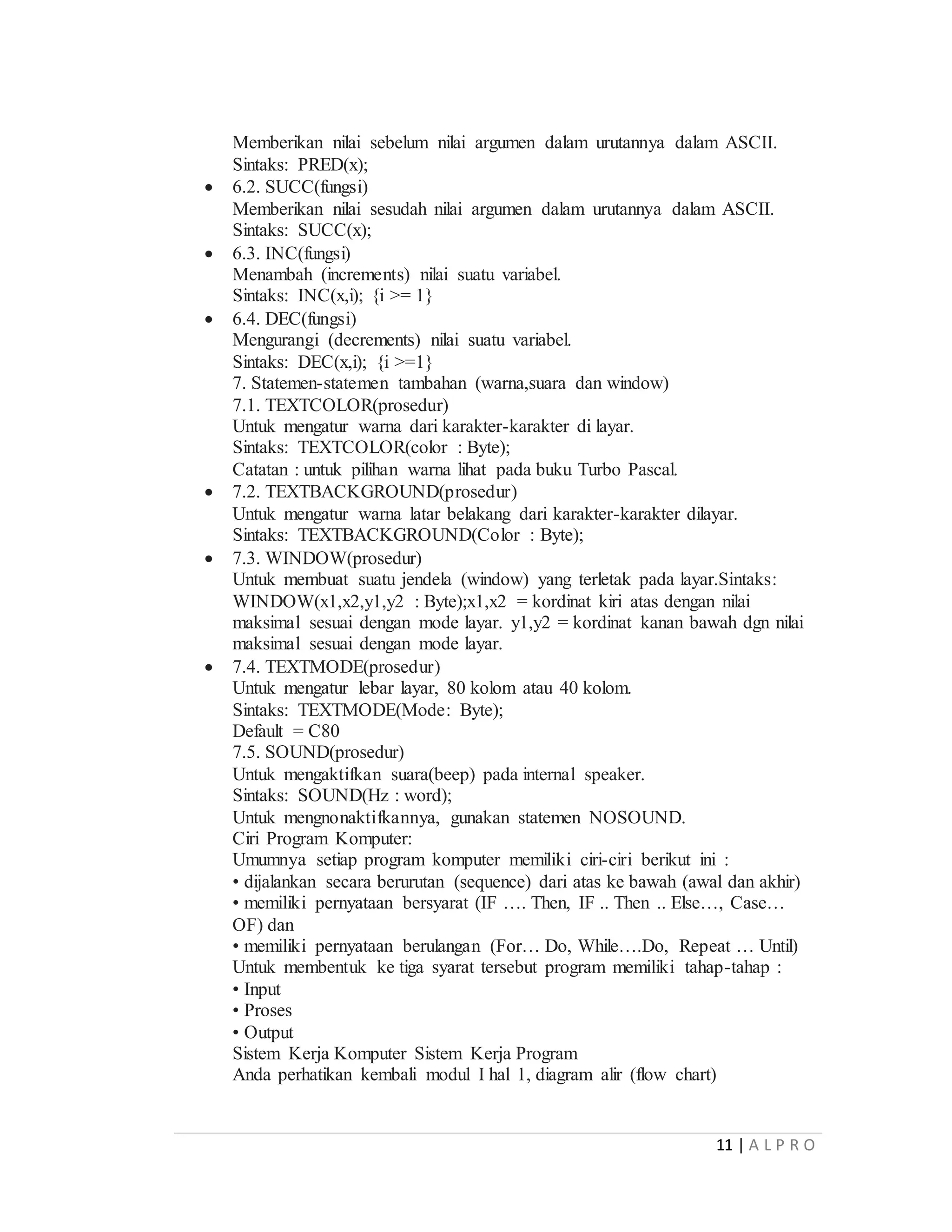 11 | A L P R O
Memberikan nilai sebelum nilai argumen dalam urutannya dalam ASCII.
Sintaks: PRED(x);
 6.2. SUCC(fungsi)
Memberikan nilai sesudah nilai argumen dalam urutannya dalam ASCII.
Sintaks: SUCC(x);
 6.3. INC(fungsi)
Menambah (increments) nilai suatu variabel.
Sintaks: INC(x,i); {i >= 1}
 6.4. DEC(fungsi)
Mengurangi (decrements) nilai suatu variabel.
Sintaks: DEC(x,i); {i >=1}
7. Statemen-statemen tambahan (warna,suara dan window)
7.1. TEXTCOLOR(prosedur)
Untuk mengatur warna dari karakter-karakter di layar.
Sintaks: TEXTCOLOR(color : Byte);
Catatan : untuk pilihan warna lihat pada buku Turbo Pascal.
 7.2. TEXTBACKGROUND(prosedur)
Untuk mengatur warna latar belakang dari karakter-karakter dilayar.
Sintaks: TEXTBACKGROUND(Color : Byte);
 7.3. WINDOW(prosedur)
Untuk membuat suatu jendela (window) yang terletak pada layar.Sintaks:
WINDOW(x1,x2,y1,y2 : Byte);x1,x2 = kordinat kiri atas dengan nilai
maksimal sesuai dengan mode layar. y1,y2 = kordinat kanan bawah dgn nilai
maksimal sesuai dengan mode layar.
 7.4. TEXTMODE(prosedur)
Untuk mengatur lebar layar, 80 kolom atau 40 kolom.
Sintaks: TEXTMODE(Mode: Byte);
Default = C80
7.5. SOUND(prosedur)
Untuk mengaktifkan suara(beep) pada internal speaker.
Sintaks: SOUND(Hz : word);
Untuk mengnonaktifkannya, gunakan statemen NOSOUND.
Ciri Program Komputer:
Umumnya setiap program komputer memiliki ciri-ciri berikut ini :
• dijalankan secara berurutan (sequence) dari atas ke bawah (awal dan akhir)
• memiliki pernyataan bersyarat (IF …. Then, IF .. Then .. Else…, Case…
OF) dan
• memiliki pernyataan berulangan (For… Do, While….Do, Repeat … Until)
Untuk membentuk ke tiga syarat tersebut program memiliki tahap-tahap :
• Input
• Proses
• Output
Sistem Kerja Komputer Sistem Kerja Program
Anda perhatikan kembali modul I hal 1, diagram alir (flow chart)
 