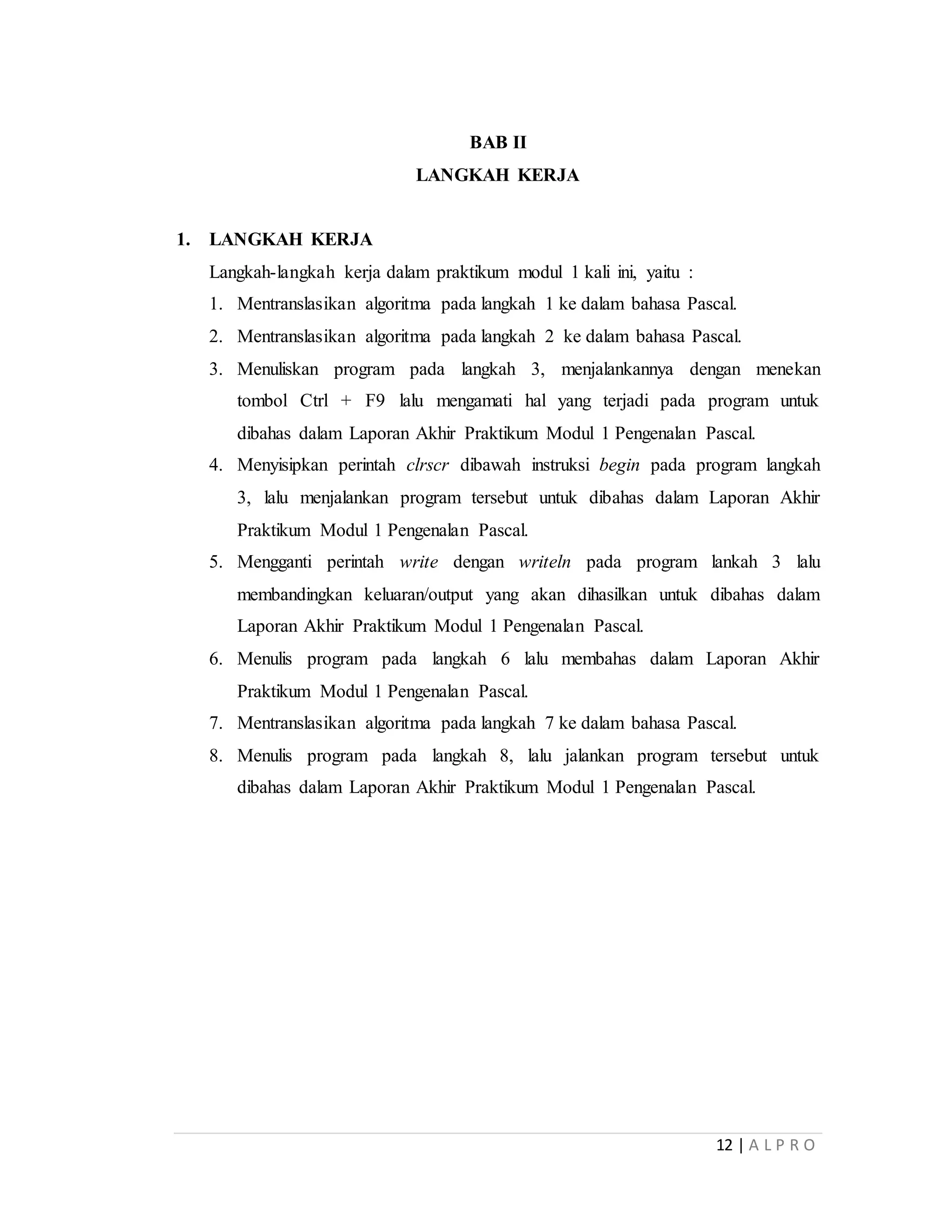 12 | A L P R O
BAB II
LANGKAH KERJA
1. LANGKAH KERJA
Langkah-langkah kerja dalam praktikum modul 1 kali ini, yaitu :
1. Mentranslasikan algoritma pada langkah 1 ke dalam bahasa Pascal.
2. Mentranslasikan algoritma pada langkah 2 ke dalam bahasa Pascal.
3. Menuliskan program pada langkah 3, menjalankannya dengan menekan
tombol Ctrl + F9 lalu mengamati hal yang terjadi pada program untuk
dibahas dalam Laporan Akhir Praktikum Modul 1 Pengenalan Pascal.
4. Menyisipkan perintah clrscr dibawah instruksi begin pada program langkah
3, lalu menjalankan program tersebut untuk dibahas dalam Laporan Akhir
Praktikum Modul 1 Pengenalan Pascal.
5. Mengganti perintah write dengan writeln pada program lankah 3 lalu
membandingkan keluaran/output yang akan dihasilkan untuk dibahas dalam
Laporan Akhir Praktikum Modul 1 Pengenalan Pascal.
6. Menulis program pada langkah 6 lalu membahas dalam Laporan Akhir
Praktikum Modul 1 Pengenalan Pascal.
7. Mentranslasikan algoritma pada langkah 7 ke dalam bahasa Pascal.
8. Menulis program pada langkah 8, lalu jalankan program tersebut untuk
dibahas dalam Laporan Akhir Praktikum Modul 1 Pengenalan Pascal.
 