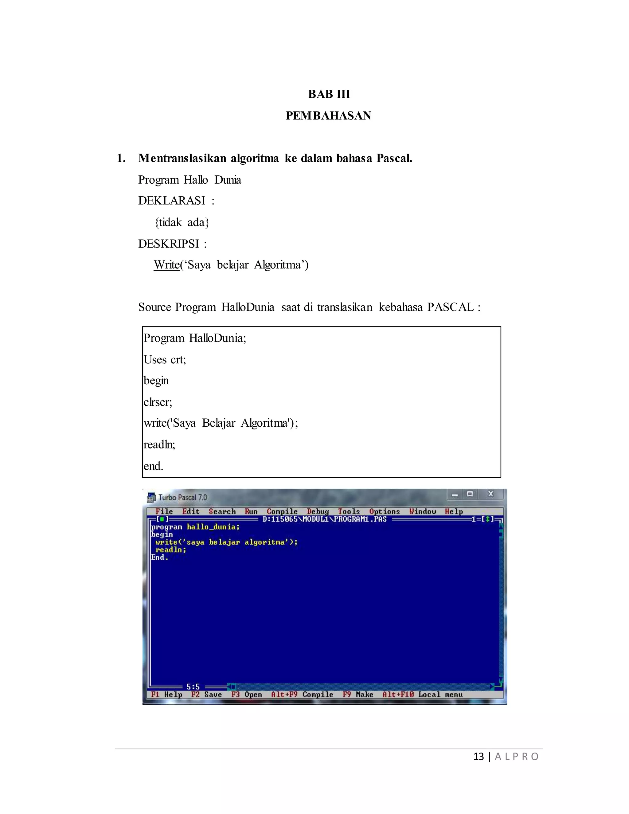 13 | A L P R O
BAB III
PEMBAHASAN
1. Mentranslasikan algoritma ke dalam bahasa Pascal.
Program Hallo Dunia
DEKLARASI :
{tidak ada}
DESKRIPSI :
Write(‘Saya belajar Algoritma’)
Source Program HalloDunia saat di translasikan kebahasa PASCAL :
Program HalloDunia;
Uses crt;
begin
clrscr;
write('Saya Belajar Algoritma');
readln;
end.
 