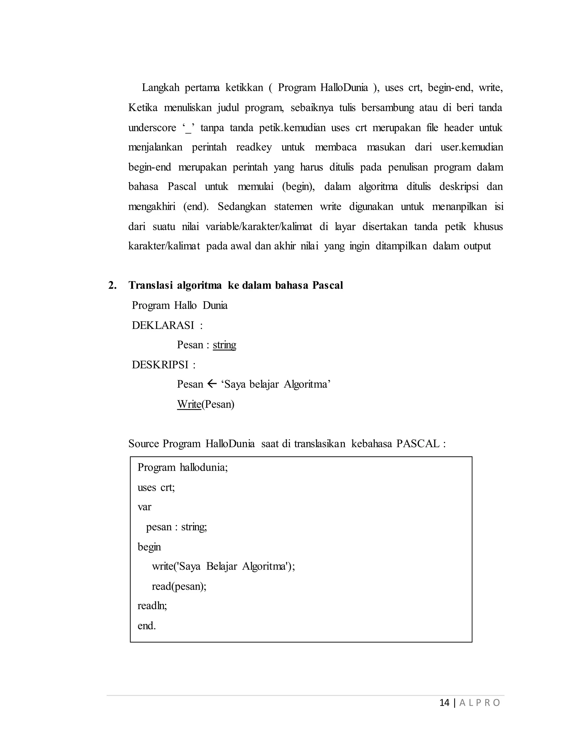 14 | A L P R O
Langkah pertama ketikkan ( Program HalloDunia ), uses crt, begin-end, write,
Ketika menuliskan judul program, sebaiknya tulis bersambung atau di beri tanda
underscore ‘_’ tanpa tanda petik.kemudian uses crt merupakan file header untuk
menjalankan perintah readkey untuk membaca masukan dari user.kemudian
begin-end merupakan perintah yang harus ditulis pada penulisan program dalam
bahasa Pascal untuk memulai (begin), dalam algoritma ditulis deskripsi dan
mengakhiri (end). Sedangkan statemen write digunakan untuk menanpilkan isi
dari suatu nilai variable/karakter/kalimat di layar disertakan tanda petik khusus
karakter/kalimat pada awal dan akhir nilai yang ingin ditampilkan dalam output
2. Translasi algoritma ke dalam bahasa Pascal
Program Hallo Dunia
DEKLARASI :
Pesan : string
DESKRIPSI :
Pesan  ‘Saya belajar Algoritma’
Write(Pesan)
Source Program HalloDunia saat di translasikan kebahasa PASCAL :
Program hallodunia;
uses crt;
var
pesan : string;
begin
write('Saya Belajar Algoritma');
read(pesan);
readln;
end.
 