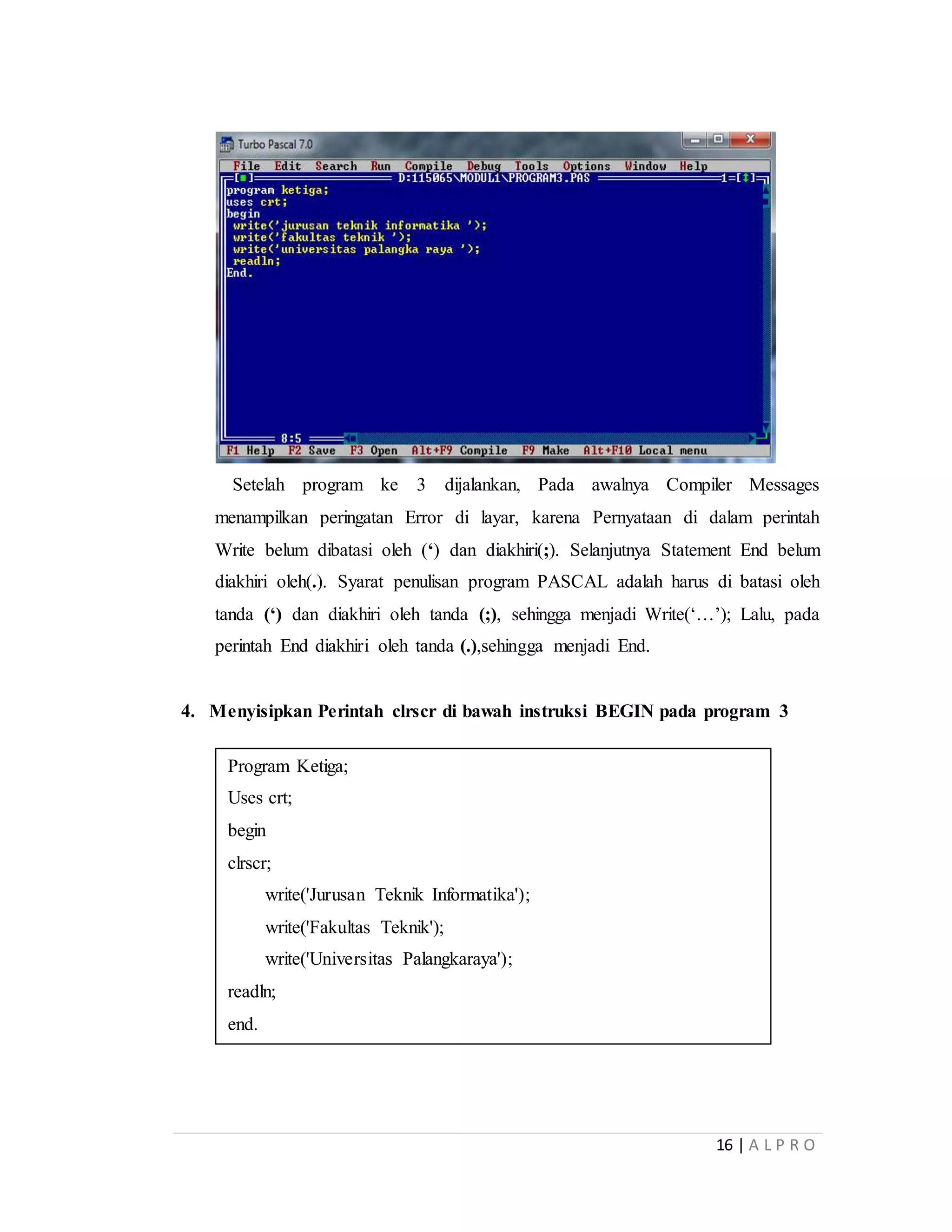 16 | A L P R O
Setelah program ke 3 dijalankan, Pada awalnya Compiler Messages
menampilkan peringatan Error di layar, karena Pernyataan di dalam perintah
Write belum dibatasi oleh (‘) dan diakhiri(;). Selanjutnya Statement End belum
diakhiri oleh(.). Syarat penulisan program PASCAL adalah harus di batasi oleh
tanda (‘) dan diakhiri oleh tanda (;), sehingga menjadi Write(‘…’); Lalu, pada
perintah End diakhiri oleh tanda (.),sehingga menjadi End.
4. Menyisipkan Perintah clrscr di bawah instruksi BEGIN pada program 3
Program Ketiga;
Uses crt;
begin
clrscr;
write('Jurusan Teknik Informatika');
write('Fakultas Teknik');
write('Universitas Palangkaraya');
readln;
end.
 