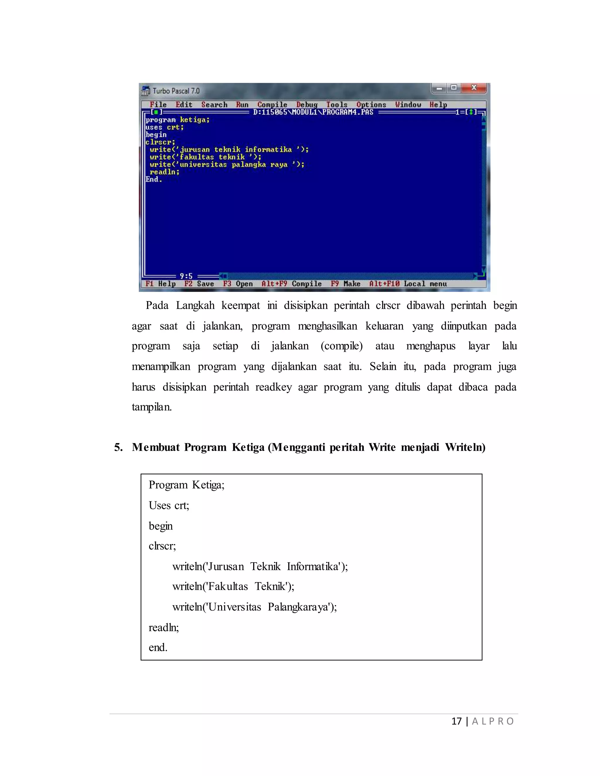 17 | A L P R O
Pada Langkah keempat ini disisipkan perintah clrscr dibawah perintah begin
agar saat di jalankan, program menghasilkan keluaran yang diinputkan pada
program saja setiap di jalankan (compile) atau menghapus layar lalu
menampilkan program yang dijalankan saat itu. Selain itu, pada program juga
harus disisipkan perintah readkey agar program yang ditulis dapat dibaca pada
tampilan.
5. Membuat Program Ketiga (Mengganti peritah Write menjadi Writeln)
Program Ketiga;
Uses crt;
begin
clrscr;
writeln('Jurusan Teknik Informatika');
writeln('Fakultas Teknik');
writeln('Universitas Palangkaraya');
readln;
end.
 