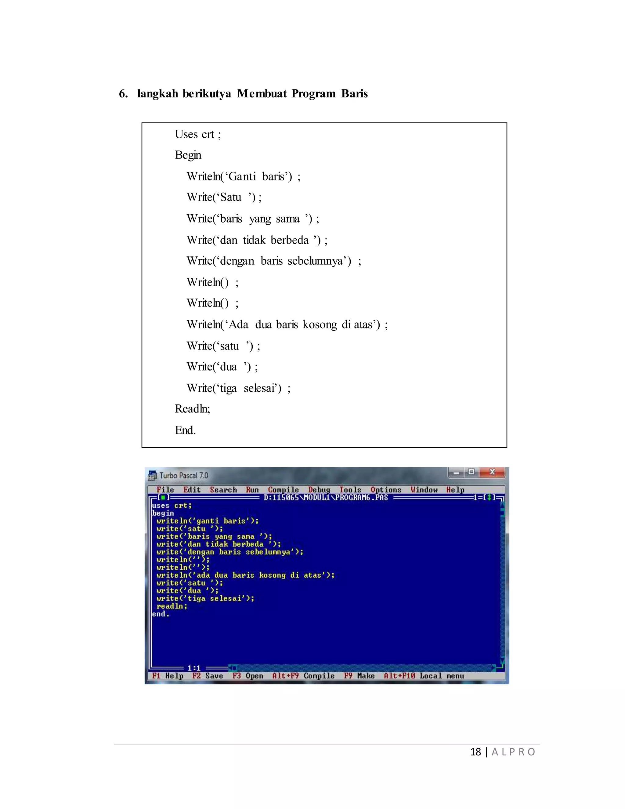 18 | A L P R O
6. langkah berikutya Membuat Program Baris
Uses crt ;
Begin
Writeln(‘Ganti baris’) ;
Write(‘Satu ’) ;
Write(‘baris yang sama ’) ;
Write(‘dan tidak berbeda ’) ;
Write(‘dengan baris sebelumnya’) ;
Writeln() ;
Writeln() ;
Writeln(‘Ada dua baris kosong di atas’) ;
Write(‘satu ’) ;
Write(‘dua ’) ;
Write(‘tiga selesai’) ;
Readln;
End.
 