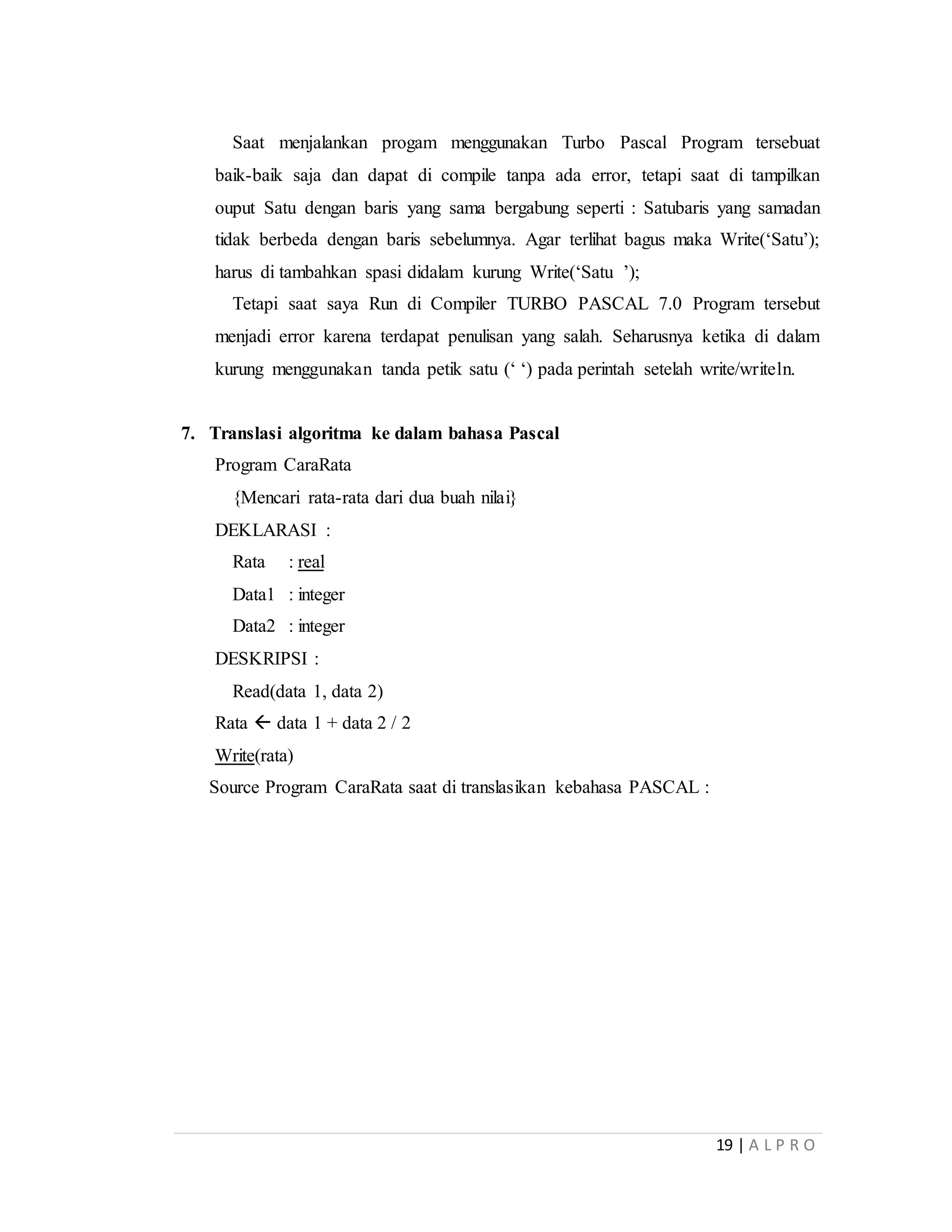 19 | A L P R O
Saat menjalankan progam menggunakan Turbo Pascal Program tersebuat
baik-baik saja dan dapat di compile tanpa ada error, tetapi saat di tampilkan
ouput Satu dengan baris yang sama bergabung seperti : Satubaris yang samadan
tidak berbeda dengan baris sebelumnya. Agar terlihat bagus maka Write(‘Satu’);
harus di tambahkan spasi didalam kurung Write(‘Satu ’);
Tetapi saat saya Run di Compiler TURBO PASCAL 7.0 Program tersebut
menjadi error karena terdapat penulisan yang salah. Seharusnya ketika di dalam
kurung menggunakan tanda petik satu (‘ ‘) pada perintah setelah write/writeln.
7. Translasi algoritma ke dalam bahasa Pascal
Program CaraRata
{Mencari rata-rata dari dua buah nilai}
DEKLARASI :
Rata : real
Data1 : integer
Data2 : integer
DESKRIPSI :
Read(data 1, data 2)
Rata  data 1 + data 2 / 2
Write(rata)
Source Program CaraRata saat di translasikan kebahasa PASCAL :
 