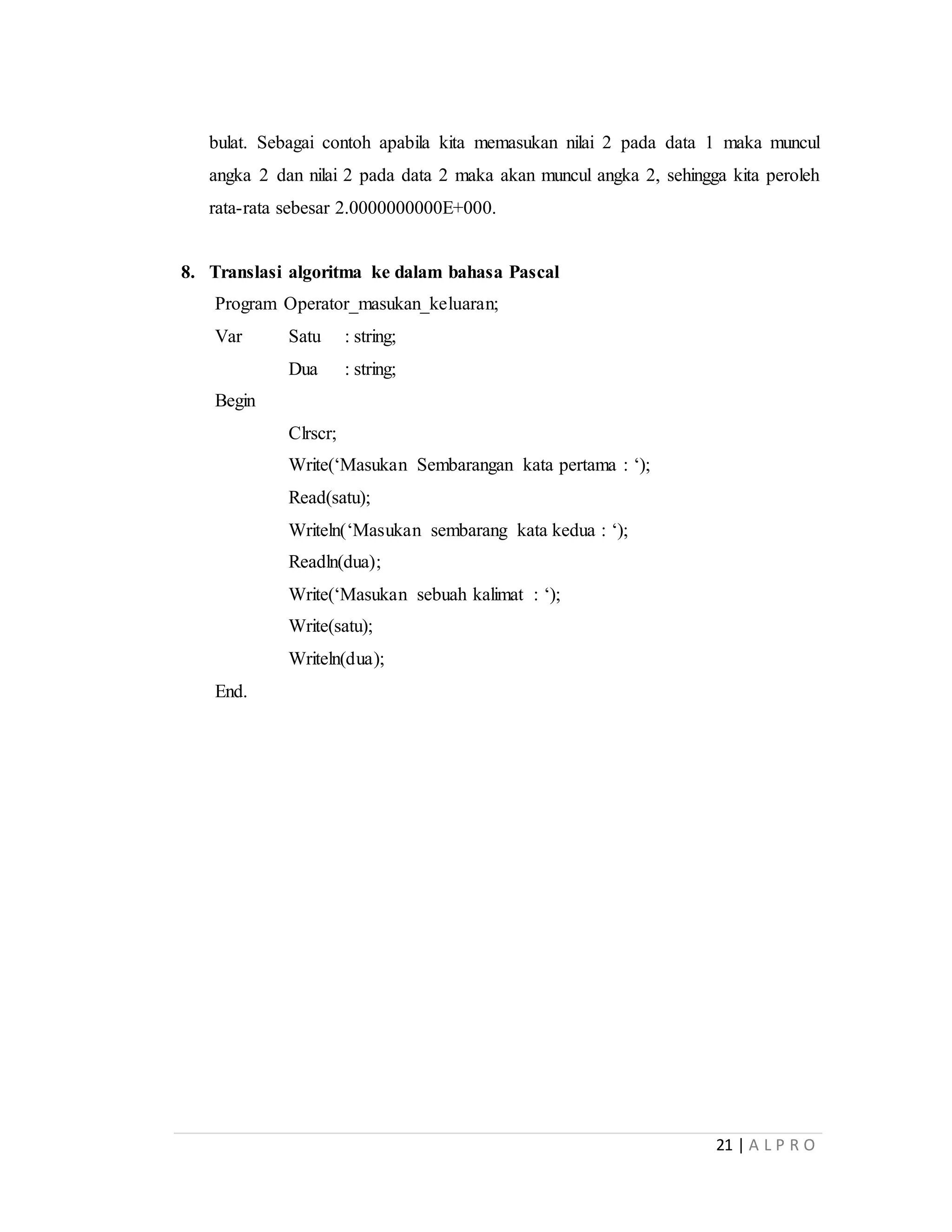 21 | A L P R O
bulat. Sebagai contoh apabila kita memasukan nilai 2 pada data 1 maka muncul
angka 2 dan nilai 2 pada data 2 maka akan muncul angka 2, sehingga kita peroleh
rata-rata sebesar 2.0000000000E+000.
8. Translasi algoritma ke dalam bahasa Pascal
Program Operator_masukan_keluaran;
Var Satu : string;
Dua : string;
Begin
Clrscr;
Write(‘Masukan Sembarangan kata pertama : ‘);
Read(satu);
Writeln(‘Masukan sembarang kata kedua : ‘);
Readln(dua);
Write(‘Masukan sebuah kalimat : ‘);
Write(satu);
Writeln(dua);
End.
 