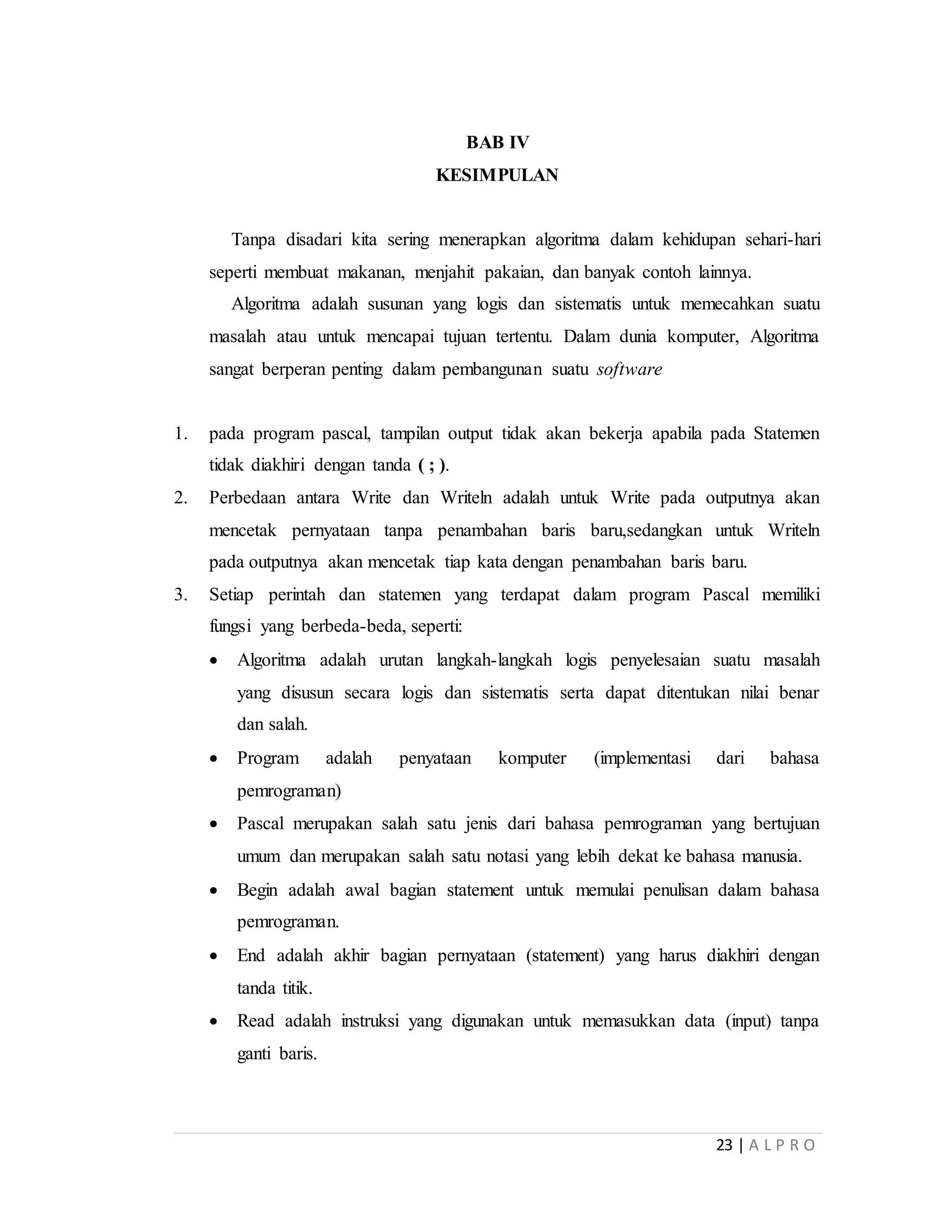 23 | A L P R O
BAB IV
KESIMPULAN
Tanpa disadari kita sering menerapkan algoritma dalam kehidupan sehari-hari
seperti membuat makanan, menjahit pakaian, dan banyak contoh lainnya.
Algoritma adalah susunan yang logis dan sistematis untuk memecahkan suatu
masalah atau untuk mencapai tujuan tertentu. Dalam dunia komputer, Algoritma
sangat berperan penting dalam pembangunan suatu software
1. pada program pascal, tampilan output tidak akan bekerja apabila pada Statemen
tidak diakhiri dengan tanda ( ; ).
2. Perbedaan antara Write dan Writeln adalah untuk Write pada outputnya akan
mencetak pernyataan tanpa penambahan baris baru,sedangkan untuk Writeln
pada outputnya akan mencetak tiap kata dengan penambahan baris baru.
3. Setiap perintah dan statemen yang terdapat dalam program Pascal memiliki
fungsi yang berbeda-beda, seperti:
 Algoritma adalah urutan langkah-langkah logis penyelesaian suatu masalah
yang disusun secara logis dan sistematis serta dapat ditentukan nilai benar
dan salah.
 Program adalah penyataan komputer (implementasi dari bahasa
pemrograman)
 Pascal merupakan salah satu jenis dari bahasa pemrograman yang bertujuan
umum dan merupakan salah satu notasi yang lebih dekat ke bahasa manusia.
 Begin adalah awal bagian statement untuk memulai penulisan dalam bahasa
pemrograman.
 End adalah akhir bagian pernyataan (statement) yang harus diakhiri dengan
tanda titik.
 Read adalah instruksi yang digunakan untuk memasukkan data (input) tanpa
ganti baris.
 