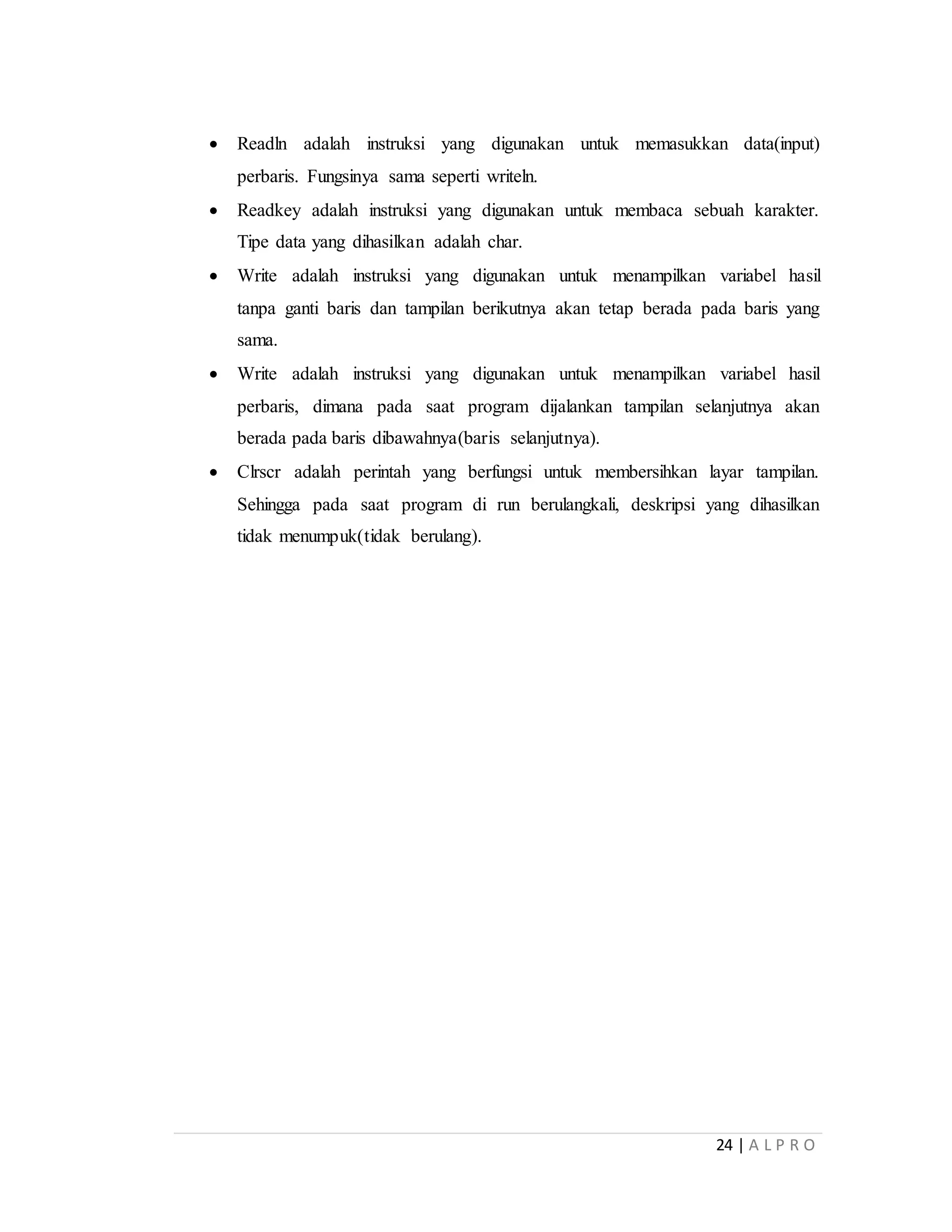 24 | A L P R O
 Readln adalah instruksi yang digunakan untuk memasukkan data(input)
perbaris. Fungsinya sama seperti writeln.
 Readkey adalah instruksi yang digunakan untuk membaca sebuah karakter.
Tipe data yang dihasilkan adalah char.
 Write adalah instruksi yang digunakan untuk menampilkan variabel hasil
tanpa ganti baris dan tampilan berikutnya akan tetap berada pada baris yang
sama.
 Write adalah instruksi yang digunakan untuk menampilkan variabel hasil
perbaris, dimana pada saat program dijalankan tampilan selanjutnya akan
berada pada baris dibawahnya(baris selanjutnya).
 Clrscr adalah perintah yang berfungsi untuk membersihkan layar tampilan.
Sehingga pada saat program di run berulangkali, deskripsi yang dihasilkan
tidak menumpuk(tidak berulang).
 