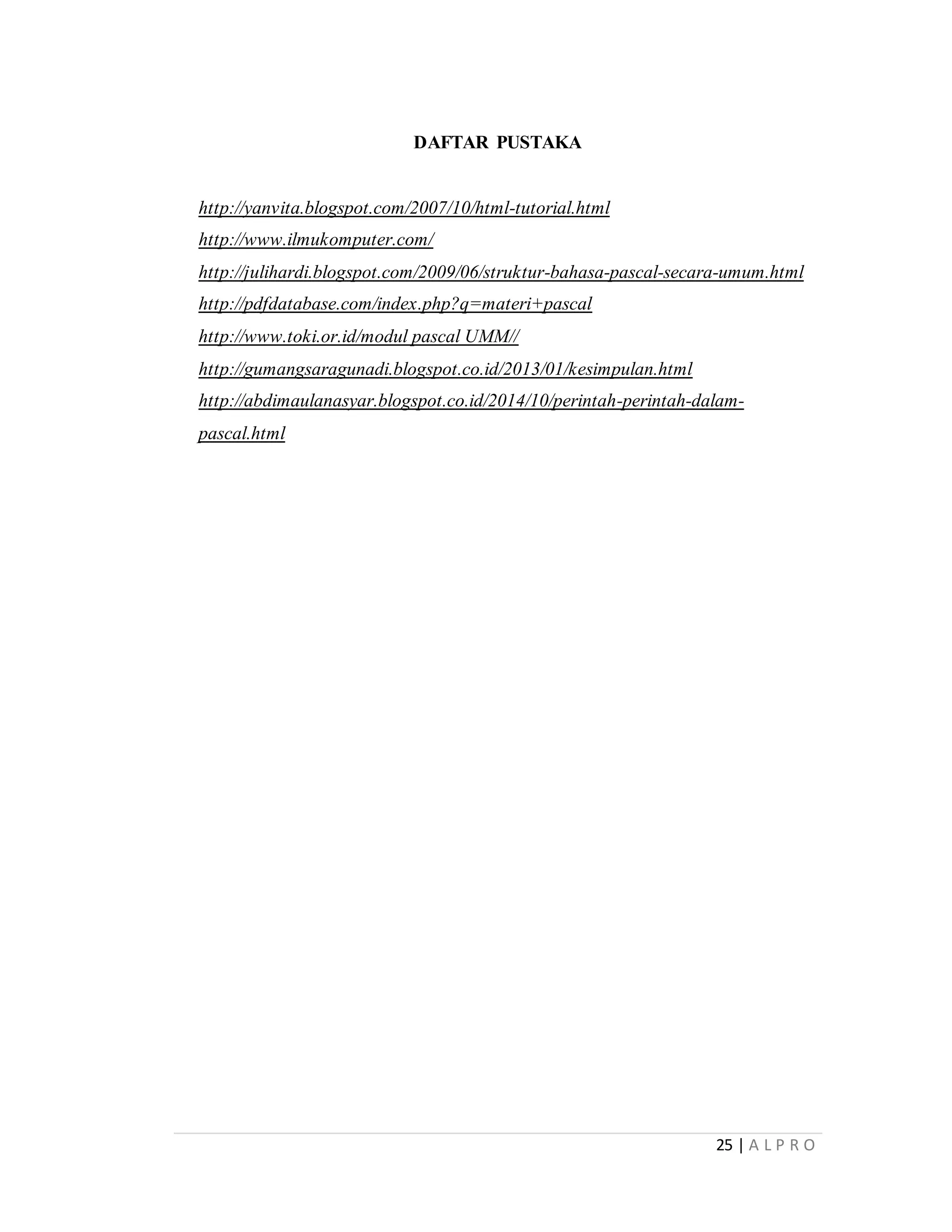 25 | A L P R O
DAFTAR PUSTAKA
http://yanvita.blogspot.com/2007/10/html-tutorial.html
http://www.ilmukomputer.com/
http://julihardi.blogspot.com/2009/06/struktur-bahasa-pascal-secara-umum.html
http://pdfdatabase.com/index.php?q=materi+pascal
http://www.toki.or.id/modul pascal UMM//
http://gumangsaragunadi.blogspot.co.id/2013/01/kesimpulan.html
http://abdimaulanasyar.blogspot.co.id/2014/10/perintah-perintah-dalam-
pascal.html
 