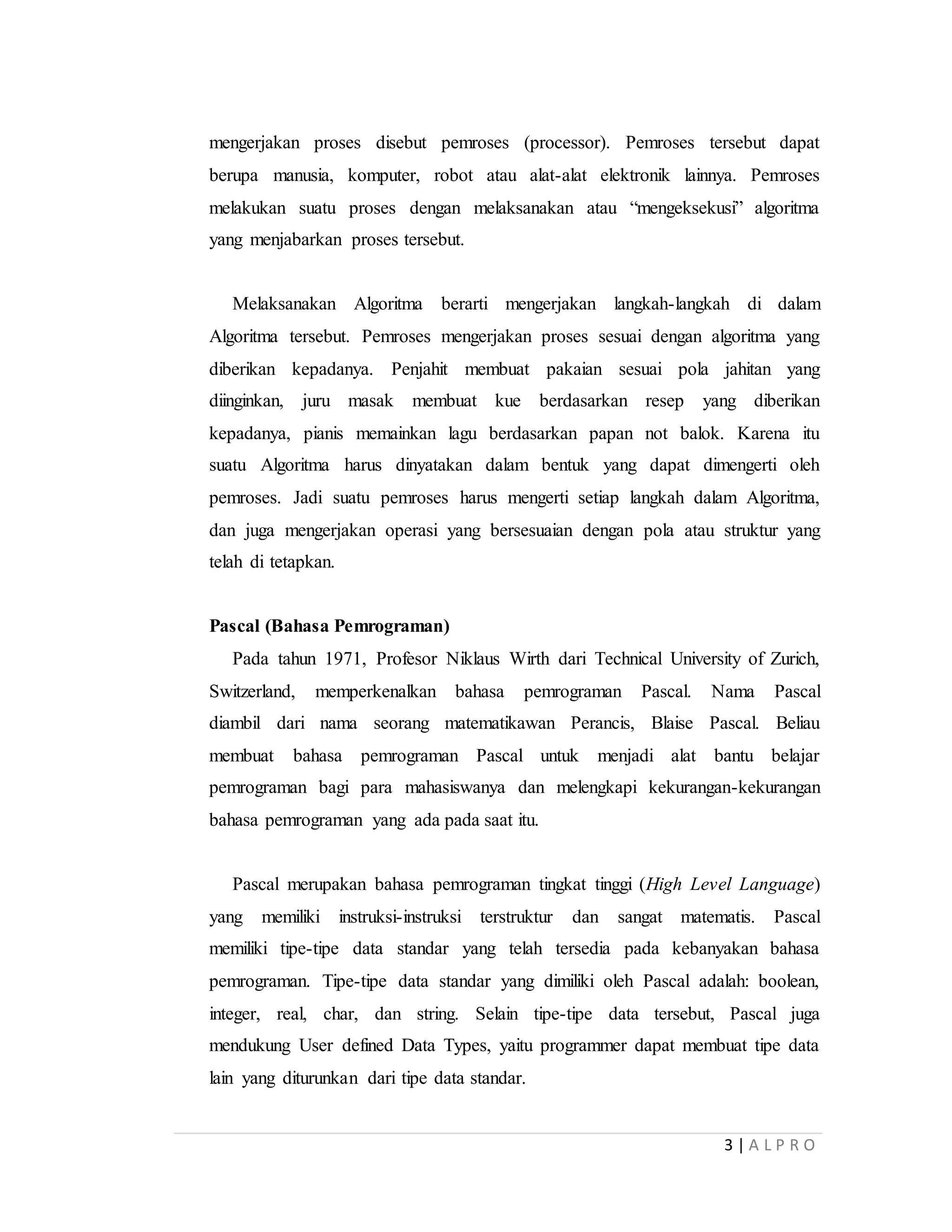 3 | A L P R O
mengerjakan proses disebut pemroses (processor). Pemroses tersebut dapat
berupa manusia, komputer, robot atau alat-alat elektronik lainnya. Pemroses
melakukan suatu proses dengan melaksanakan atau “mengeksekusi” algoritma
yang menjabarkan proses tersebut.
Melaksanakan Algoritma berarti mengerjakan langkah-langkah di dalam
Algoritma tersebut. Pemroses mengerjakan proses sesuai dengan algoritma yang
diberikan kepadanya. Penjahit membuat pakaian sesuai pola jahitan yang
diinginkan, juru masak membuat kue berdasarkan resep yang diberikan
kepadanya, pianis memainkan lagu berdasarkan papan not balok. Karena itu
suatu Algoritma harus dinyatakan dalam bentuk yang dapat dimengerti oleh
pemroses. Jadi suatu pemroses harus mengerti setiap langkah dalam Algoritma,
dan juga mengerjakan operasi yang bersesuaian dengan pola atau struktur yang
telah di tetapkan.
Pascal (Bahasa Pemrograman)
Pada tahun 1971, Profesor Niklaus Wirth dari Technical University of Zurich,
Switzerland, memperkenalkan bahasa pemrograman Pascal. Nama Pascal
diambil dari nama seorang matematikawan Perancis, Blaise Pascal. Beliau
membuat bahasa pemrograman Pascal untuk menjadi alat bantu belajar
pemrograman bagi para mahasiswanya dan melengkapi kekurangan-kekurangan
bahasa pemrograman yang ada pada saat itu.
Pascal merupakan bahasa pemrograman tingkat tinggi (High Level Language)
yang memiliki instruksi-instruksi terstruktur dan sangat matematis. Pascal
memiliki tipe-tipe data standar yang telah tersedia pada kebanyakan bahasa
pemrograman. Tipe-tipe data standar yang dimiliki oleh Pascal adalah: boolean,
integer, real, char, dan string. Selain tipe-tipe data tersebut, Pascal juga
mendukung User defined Data Types, yaitu programmer dapat membuat tipe data
lain yang diturunkan dari tipe data standar.
 