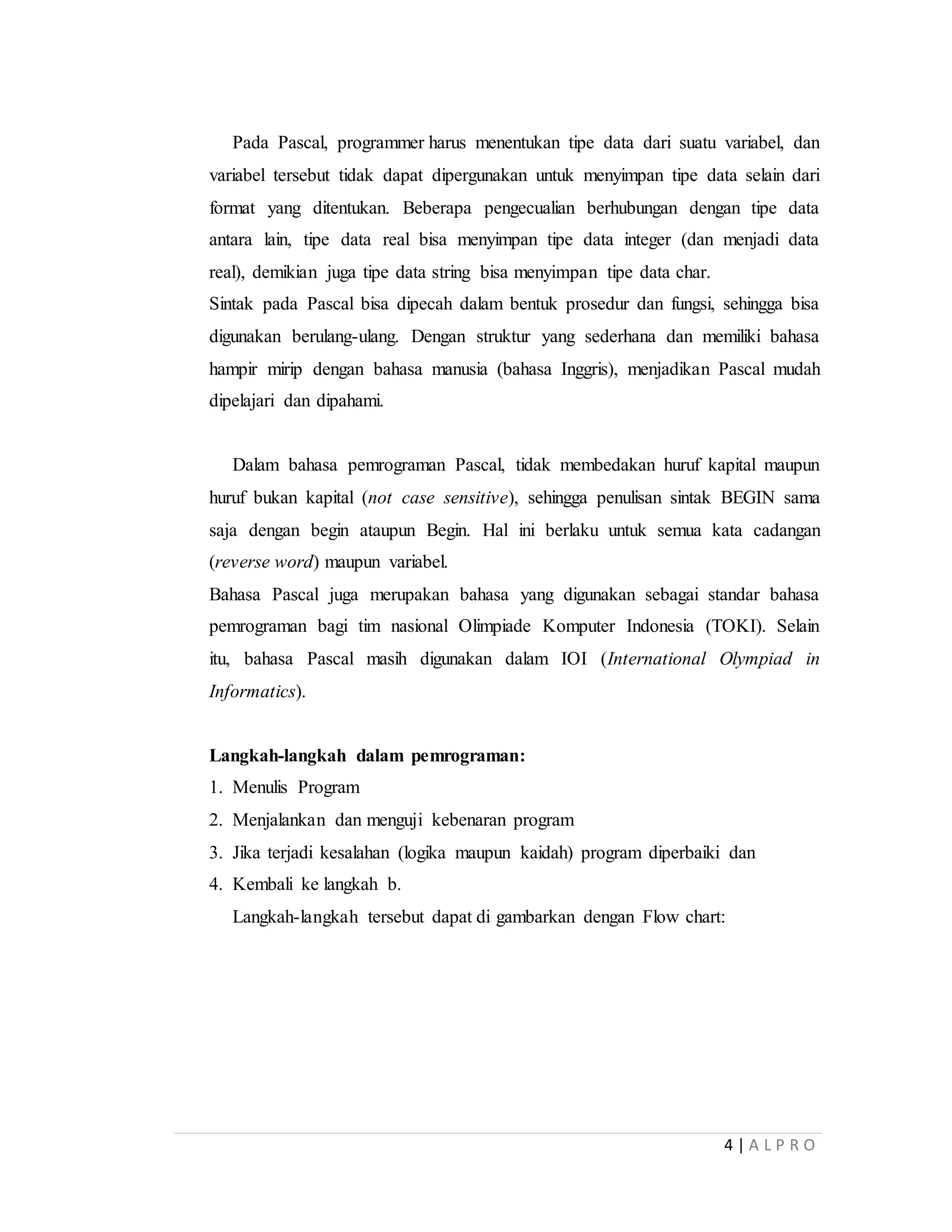4 | A L P R O
Pada Pascal, programmer harus menentukan tipe data dari suatu variabel, dan
variabel tersebut tidak dapat dipergunakan untuk menyimpan tipe data selain dari
format yang ditentukan. Beberapa pengecualian berhubungan dengan tipe data
antara lain, tipe data real bisa menyimpan tipe data integer (dan menjadi data
real), demikian juga tipe data string bisa menyimpan tipe data char.
Sintak pada Pascal bisa dipecah dalam bentuk prosedur dan fungsi, sehingga bisa
digunakan berulang-ulang. Dengan struktur yang sederhana dan memiliki bahasa
hampir mirip dengan bahasa manusia (bahasa Inggris), menjadikan Pascal mudah
dipelajari dan dipahami.
Dalam bahasa pemrograman Pascal, tidak membedakan huruf kapital maupun
huruf bukan kapital (not case sensitive), sehingga penulisan sintak BEGIN sama
saja dengan begin ataupun Begin. Hal ini berlaku untuk semua kata cadangan
(reverse word) maupun variabel.
Bahasa Pascal juga merupakan bahasa yang digunakan sebagai standar bahasa
pemrograman bagi tim nasional Olimpiade Komputer Indonesia (TOKI). Selain
itu, bahasa Pascal masih digunakan dalam IOI (International Olympiad in
Informatics).
Langkah-langkah dalam pemrograman:
1. Menulis Program
2. Menjalankan dan menguji kebenaran program
3. Jika terjadi kesalahan (logika maupun kaidah) program diperbaiki dan
4. Kembali ke langkah b.
Langkah-langkah tersebut dapat di gambarkan dengan Flow chart:
 