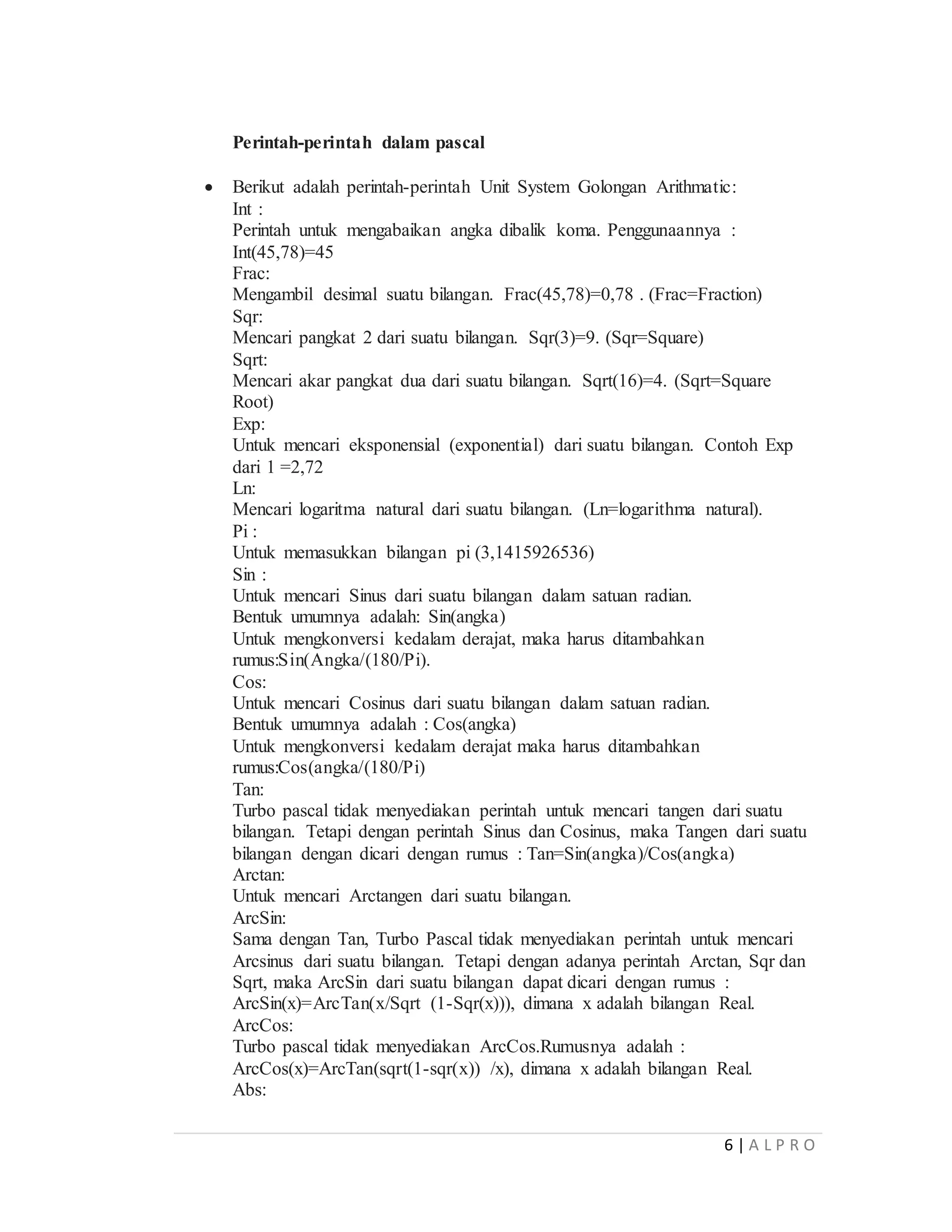 6 | A L P R O
Perintah-perintah dalam pascal
 Berikut adalah perintah-perintah Unit System Golongan Arithmatic:
Int :
Perintah untuk mengabaikan angka dibalik koma. Penggunaannya :
Int(45,78)=45
Frac:
Mengambil desimal suatu bilangan. Frac(45,78)=0,78 . (Frac=Fraction)
Sqr:
Mencari pangkat 2 dari suatu bilangan. Sqr(3)=9. (Sqr=Square)
Sqrt:
Mencari akar pangkat dua dari suatu bilangan. Sqrt(16)=4. (Sqrt=Square
Root)
Exp:
Untuk mencari eksponensial (exponential) dari suatu bilangan. Contoh Exp
dari 1 =2,72
Ln:
Mencari logaritma natural dari suatu bilangan. (Ln=logarithma natural).
Pi :
Untuk memasukkan bilangan pi (3,1415926536)
Sin :
Untuk mencari Sinus dari suatu bilangan dalam satuan radian.
Bentuk umumnya adalah: Sin(angka)
Untuk mengkonversi kedalam derajat, maka harus ditambahkan
rumus:Sin(Angka/(180/Pi).
Cos:
Untuk mencari Cosinus dari suatu bilangan dalam satuan radian.
Bentuk umumnya adalah : Cos(angka)
Untuk mengkonversi kedalam derajat maka harus ditambahkan
rumus:Cos(angka/(180/Pi)
Tan:
Turbo pascal tidak menyediakan perintah untuk mencari tangen dari suatu
bilangan. Tetapi dengan perintah Sinus dan Cosinus, maka Tangen dari suatu
bilangan dengan dicari dengan rumus : Tan=Sin(angka)/Cos(angka)
Arctan:
Untuk mencari Arctangen dari suatu bilangan.
ArcSin:
Sama dengan Tan, Turbo Pascal tidak menyediakan perintah untuk mencari
Arcsinus dari suatu bilangan. Tetapi dengan adanya perintah Arctan, Sqr dan
Sqrt, maka ArcSin dari suatu bilangan dapat dicari dengan rumus :
ArcSin(x)=ArcTan(x/Sqrt (1-Sqr(x))), dimana x adalah bilangan Real.
ArcCos:
Turbo pascal tidak menyediakan ArcCos.Rumusnya adalah :
ArcCos(x)=ArcTan(sqrt(1-sqr(x)) /x), dimana x adalah bilangan Real.
Abs:
 