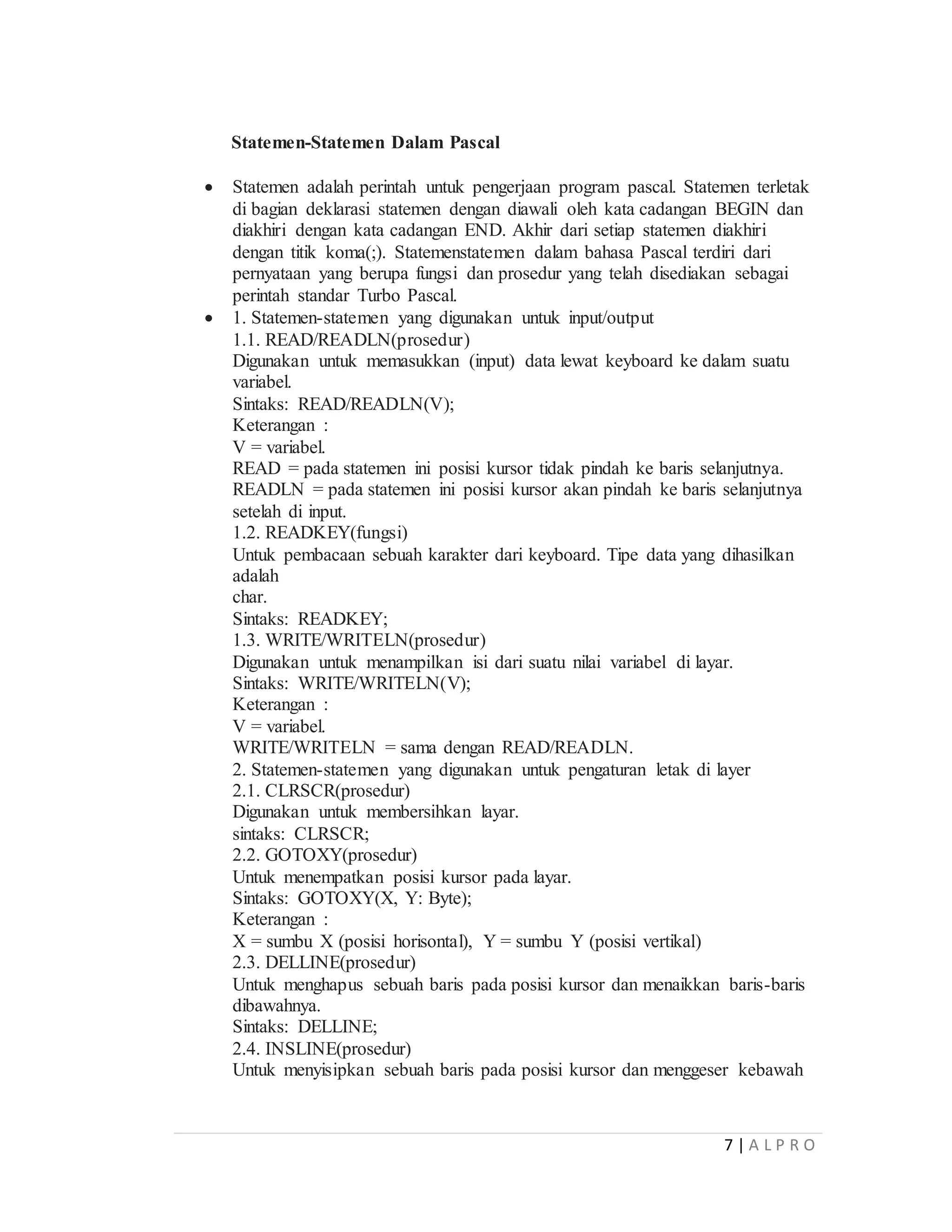 7 | A L P R O
Statemen-Statemen Dalam Pascal
 Statemen adalah perintah untuk pengerjaan program pascal. Statemen terletak
di bagian deklarasi statemen dengan diawali oleh kata cadangan BEGIN dan
diakhiri dengan kata cadangan END. Akhir dari setiap statemen diakhiri
dengan titik koma(;). Statemenstatemen dalam bahasa Pascal terdiri dari
pernyataan yang berupa fungsi dan prosedur yang telah disediakan sebagai
perintah standar Turbo Pascal.
 1. Statemen-statemen yang digunakan untuk input/output
1.1. READ/READLN(prosedur)
Digunakan untuk memasukkan (input) data lewat keyboard ke dalam suatu
variabel.
Sintaks: READ/READLN(V);
Keterangan :
V = variabel.
READ = pada statemen ini posisi kursor tidak pindah ke baris selanjutnya.
READLN = pada statemen ini posisi kursor akan pindah ke baris selanjutnya
setelah di input.
1.2. READKEY(fungsi)
Untuk pembacaan sebuah karakter dari keyboard. Tipe data yang dihasilkan
adalah
char.
Sintaks: READKEY;
1.3. WRITE/WRITELN(prosedur)
Digunakan untuk menampilkan isi dari suatu nilai variabel di layar.
Sintaks: WRITE/WRITELN(V);
Keterangan :
V = variabel.
WRITE/WRITELN = sama dengan READ/READLN.
2. Statemen-statemen yang digunakan untuk pengaturan letak di layer
2.1. CLRSCR(prosedur)
Digunakan untuk membersihkan layar.
sintaks: CLRSCR;
2.2. GOTOXY(prosedur)
Untuk menempatkan posisi kursor pada layar.
Sintaks: GOTOXY(X, Y: Byte);
Keterangan :
X = sumbu X (posisi horisontal), Y = sumbu Y (posisi vertikal)
2.3. DELLINE(prosedur)
Untuk menghapus sebuah baris pada posisi kursor dan menaikkan baris-baris
dibawahnya.
Sintaks: DELLINE;
2.4. INSLINE(prosedur)
Untuk menyisipkan sebuah baris pada posisi kursor dan menggeser kebawah
 
