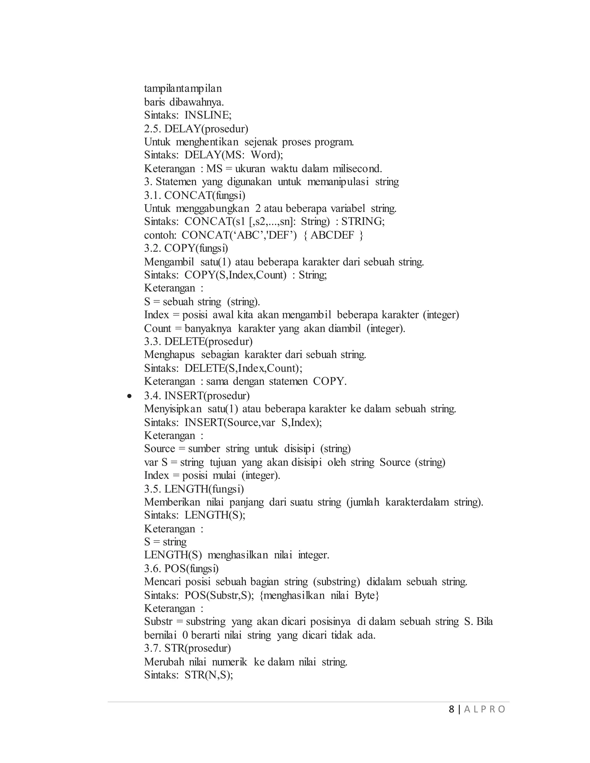 8 | A L P R O
tampilantampilan
baris dibawahnya.
Sintaks: INSLINE;
2.5. DELAY(prosedur)
Untuk menghentikan sejenak proses program.
Sintaks: DELAY(MS: Word);
Keterangan : MS = ukuran waktu dalam milisecond.
3. Statemen yang digunakan untuk memanipulasi string
3.1. CONCAT(fungsi)
Untuk menggabungkan 2 atau beberapa variabel string.
Sintaks: CONCAT(s1 [,s2,...,sn]: String) : STRING;
contoh: CONCAT(‘ABC’,'DEF’) { ABCDEF }
3.2. COPY(fungsi)
Mengambil satu(1) atau beberapa karakter dari sebuah string.
Sintaks: COPY(S,Index,Count) : String;
Keterangan :
S = sebuah string (string).
Index = posisi awal kita akan mengambil beberapa karakter (integer)
Count = banyaknya karakter yang akan diambil (integer).
3.3. DELETE(prosedur)
Menghapus sebagian karakter dari sebuah string.
Sintaks: DELETE(S,Index,Count);
Keterangan : sama dengan statemen COPY.
 3.4. INSERT(prosedur)
Menyisipkan satu(1) atau beberapa karakter ke dalam sebuah string.
Sintaks: INSERT(Source,var S,Index);
Keterangan :
Source = sumber string untuk disisipi (string)
var S = string tujuan yang akan disisipi oleh string Source (string)
Index = posisi mulai (integer).
3.5. LENGTH(fungsi)
Memberikan nilai panjang dari suatu string (jumlah karakterdalam string).
Sintaks: LENGTH(S);
Keterangan :
S = string
LENGTH(S) menghasilkan nilai integer.
3.6. POS(fungsi)
Mencari posisi sebuah bagian string (substring) didalam sebuah string.
Sintaks: POS(Substr,S); {menghasilkan nilai Byte}
Keterangan :
Substr = substring yang akan dicari posisinya di dalam sebuah string S. Bila
bernilai 0 berarti nilai string yang dicari tidak ada.
3.7. STR(prosedur)
Merubah nilai numerik ke dalam nilai string.
Sintaks: STR(N,S);
 