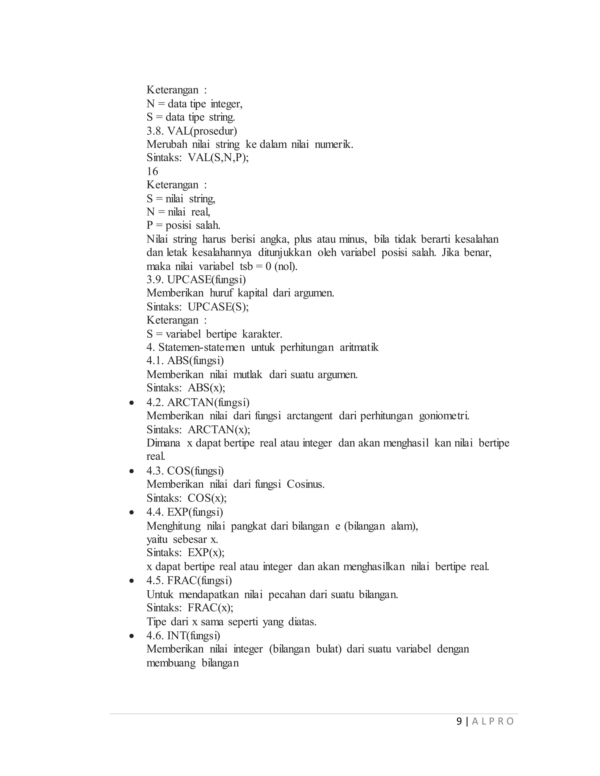 9 | A L P R O
Keterangan :
N = data tipe integer,
S = data tipe string.
3.8. VAL(prosedur)
Merubah nilai string ke dalam nilai numerik.
Sintaks: VAL(S,N,P);
16
Keterangan :
S = nilai string,
N = nilai real,
P = posisi salah.
Nilai string harus berisi angka, plus atau minus, bila tidak berarti kesalahan
dan letak kesalahannya ditunjukkan oleh variabel posisi salah. Jika benar,
maka nilai variabel tsb = 0 (nol).
3.9. UPCASE(fungsi)
Memberikan huruf kapital dari argumen.
Sintaks: UPCASE(S);
Keterangan :
S = variabel bertipe karakter.
4. Statemen-statemen untuk perhitungan aritmatik
4.1. ABS(fungsi)
Memberikan nilai mutlak dari suatu argumen.
Sintaks: ABS(x);
 4.2. ARCTAN(fungsi)
Memberikan nilai dari fungsi arctangent dari perhitungan goniometri.
Sintaks: ARCTAN(x);
Dimana x dapat bertipe real atau integer dan akan menghasil kan nilai bertipe
real.
 4.3. COS(fungsi)
Memberikan nilai dari fungsi Cosinus.
Sintaks: COS(x);
 4.4. EXP(fungsi)
Menghitung nilai pangkat dari bilangan e (bilangan alam),
yaitu sebesar x.
Sintaks: EXP(x);
x dapat bertipe real atau integer dan akan menghasilkan nilai bertipe real.
 4.5. FRAC(fungsi)
Untuk mendapatkan nilai pecahan dari suatu bilangan.
Sintaks: FRAC(x);
Tipe dari x sama seperti yang diatas.
 4.6. INT(fungsi)
Memberikan nilai integer (bilangan bulat) dari suatu variabel dengan
membuang bilangan
 