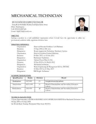 MECHANICAL TECHNICIAN
MUHAMMAD SAJID JAHANGIR
Tariq Road Muhallah Muslim Ganj Iqbal Khan Street
Distt.: Sheikhupura.
Cell: 00923214087645
Email: SajidF54@Gmail.com
OBJECTIVE:
Seeking a position in a well established organization where I would have the opportunity to utilize my
professional, academic skills, experience & know-how.
INDUSTRIAL EXPERIENCE:
Organization: Dawood Hercules Fertilizers Ltd (Pakistan)
Duration: 03-Sep-2006 to Till now.
Designation: Rotary equipments Technician Machinery Section
Organization: Descon Oxychem Limited (Pakistan)
Duration: 09-Dec-2011- to 19-Feb-2012
Designation: Mechanical Technician
Organization: Takreer Power Plant (UAE)
Duration: 09-Jan-2012 to 16-March-2012
Designation: Mechanical technician
Organization: Water Engineering & Management Service (WEMS)
Duration: 23-Mar-2013 to 21-May-2013
Designation: Mill Wright Technician
ACADEMIC QUALIFICATION:
Qualification Marks Division Board
Graduation 442800 2nd PunjabUniversityLahore.
Intermediate 6631100 1st Board of Intermediate and Secondary Education
Lahore.
Matriculation 394850 3rd Board of Intermediate and Secondary Education
Lahore.
TECHNICAL QUALIFICATION
3 Years Apprenticeship at DAWOOD HERCULES CHEMICALS LIMITED as Mechncial Technician from
04-Sep-2006 to 03-Sep-2009.
Six Month Basic Training Mechanical Fitter from TEVTA.
 