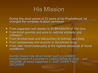 His Mission
    During this short period of 23 years of his Prophethood, he
    changed the complete Arabian peninsula

   From paganism and idolatry to SUBMISSION to The God,
   From tribal quarrels and wars to national solidarity and
    cohesion,
   From drunkenness and debauchery to sobriety and piety,
   From lawlessness and anarchy to disciplined living,
   From utter moral bankruptcy to the highest standards of moral
    excellence.

    Human history has never known such a complete
    transformation of a society or a place before or since – and
    IMAGINE all these happened in JUST OVER TWO
    DECADES.
 