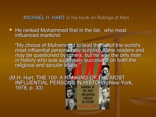 MICHAEL H. HART in his book on Ratings of Men

   He ranked Mohammed first in the list, who most
    influenced mankind:
    "My choice of Muhammad to lead the list of the world's
    most influential persons may surprise some readers and
    may be questioned by others, but he was the only man
    in history who was supremely successful on both the
    religious and secular levels."

(M.H. Hart, THE 100: A RANKING OF THE MOST
  INFLUENTIAL PERSONS IN HISTORY, New York,
  1978, p. 33)
 