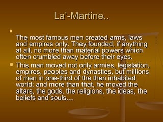 La’-Martine..


    The most famous men created arms, laws
    and empires only. They founded, if anything
    at all, no more than material powers which
    often crumbled away before their eyes.
   This man moved not only armies, legislation,
    empires, peoples and dynasties, but millions
    of men in one-third of the then inhabited
    world; and more than that, he moved the
    altars, the gods, the religions, the ideas, the
    beliefs and souls....
 