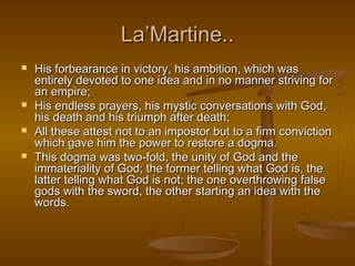 La’Martine..
   His forbearance in victory, his ambition, which was
    entirely devoted to one idea and in no manner striving for
    an empire;
   His endless prayers, his mystic conversations with God,
    his death and his triumph after death;
   All these attest not to an impostor but to a firm conviction
    which gave him the power to restore a dogma.
   This dogma was two-fold, the unity of God and the
    immateriality of God; the former telling what God is, the
    latter telling what God is not; the one overthrowing false
    gods with the sword, the other starting an idea with the
    words.
 