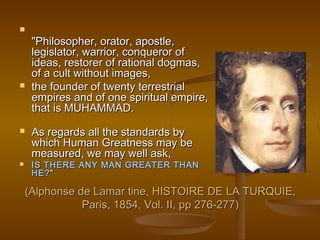 
     "Philosopher, orator, apostle,
     legislator, warrior, conqueror of
     ideas, restorer of rational dogmas,
     of a cult without images,
    the founder of twenty terrestrial
     empires and of one spiritual empire,
     that is MUHAMMAD.
    As regards all the standards by
     which Human Greatness may be
     measured, we may well ask,
    IS THERE ANY MAN GREATER THAN
     HE?"

    (Alphonse de Lamar tine, HISTOIRE DE LA TURQUIE,
               Paris, 1854, Vol. II, pp 276-277)
 