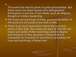 
    The world has had its share of great personalities. But
    these were one-sided figures who distinguished
    themselves in but one or two fields, such as religious
    thought or military leadership.
   The lives and teachings of these great personalities of
    the world are shrouded in the mist of time.
   There is so much speculation about the time and
    place of their birth, the mode and style of their life, the
    nature and detail of their teachings and the degree
    and measure of their success or failure that it is
    impossible for humanity to reconstruct accurately the
    lives and teachings of these men.
 