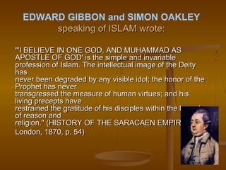 EDWARD GIBBON and SIMON OAKLEY
       speaking of ISLAM wrote:

"'I BELIEVE IN ONE GOD, AND MUHAMMAD AS
APOSTLE OF GOD' is the simple and invariable
profession of Islam. The intellectual image of the Deity
has
never been degraded by any visible idol; the honor of the
Prophet has never
transgressed the measure of human virtues; and his
living precepts have
restrained the gratitude of his disciples within the bounds
of reason and
religion." (HISTORY OF THE SARACAEN EMPIRES,
London, 1870, p. 54)
 