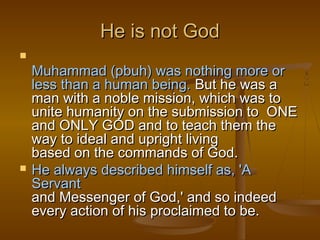 He is not God

    Muhammad (pbuh) was nothing more or
    less than a human being. But he was a
    man with a noble mission, which was to
    unite humanity on the submission to ONE
    and ONLY GOD and to teach them the
    way to ideal and upright living
    based on the commands of God.
   He always described himself as, 'A
    Servant
    and Messenger of God,' and so indeed
    every action of his proclaimed to be.
 