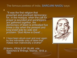 The famous poetess of India, SAROJINI NAIDU says:

     "It was the first religion that
    preached and practiced democracy;
    for, in the mosque, when the call for
    prayer is sounded and worshippers
    are gathered together, the
    democracy of Islam is embodied five
    times a day when the peasant and
    king kneel side by side and
    proclaim: 'God Alone is Great'...

   I have been struck over and over again
    by this indivisible unity of Islam that
    makes man instinctively a brother" 
                
(S.Naidu, IDEALS OF ISLAM, vide
    Speeches & Writings, Madras, 1918, p.
    169)
 