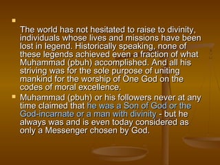 
    The world has not hesitated to raise to divinity,
    individuals whose lives and missions have been
    lost in legend. Historically speaking, none of
    these legends achieved even a fraction of what
    Muhammad (pbuh) accomplished. And all his
    striving was for the sole purpose of uniting
    mankind for the worship of One God on the
    codes of moral excellence.
   Muhammad (pbuh) or his followers never at any
    time claimed that he was a Son of God or the
    God-incarnate or a man with divinity - but he
    always was and is even today considered as
    only a Messenger chosen by God.
 