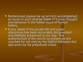 ….
   Muhammad (peace be up on him) accomplished
    so much in such diverse fields of human thought
    and behavior in the fullest blaze of human
    history.
   Every detail of his private life and public
    utterances has been accurately documented
    and faithfully preserved to our day. The
    authenticities of the record so preserved are
    vouched for not only by the faithful followers but
    also even by his prejudiced critics.
 