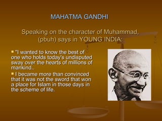 MAHATMA GANDHI

    Speaking on the character of Muhammad,
         (pbuh) says in YOUNG INDIA:
 "I wanted to know the best of
one who holds today's undisputed
sway over the hearts of millions of
mankind..
 I became more than convinced
that it was not the sword that won
a place for Islam in those days in
the scheme of life.
 