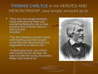 THOMAS CARLYLE in his HEROES AND
    HEROWORSHIP, was simply amazed as to:
   "How one man single-handedly,
    could weld warring tribes and
    wandering Bedouins into a most
    powerful and civilized nation in
    less than two
    decades."
    "The lies (Western slander) which
    well-meaning zeal has heaped
    round this man (Muhammad) are
    disgraceful to ourselves only."
    "A silent great soul, one of that
    who cannot but be earnest. He
    was to kindle the world, the world’s
    Maker had ordered so."
 