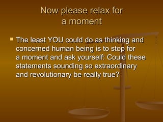 Now please relax for
               a moment
   The least YOU could do as thinking and
    concerned human being is to stop for
    a moment and ask yourself: Could these
    statements sounding so extraordinary
    and revolutionary be really true?
 