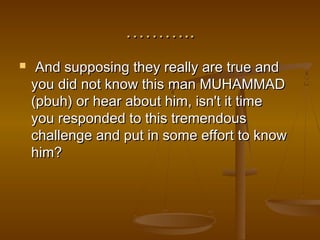………..
    And supposing they really are true and
    you did not know this man MUHAMMAD
    (pbuh) or hear about him, isn't it time
    you responded to this tremendous
    challenge and put in some effort to know
    him?
 