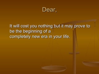 Dear,

It will cost you nothing but it may prove to
be the beginning of a
completely new era in your life.
 