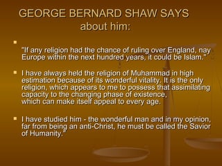 GEORGE BERNARD SHAW SAYS
             about him:

    "If any religion had the chance of ruling over England, nay
    Europe within the next hundred years, it could be Islam."
   I have always held the religion of Muhammad in high
    estimation because of its wonderful vitality. It is the only
    religion, which appears to me to possess that assimilating
    capacity to the changing phase of existence,
    which can make itself appeal to every age.

   I have studied him - the wonderful man and in my opinion,
    far from being an anti-Christ, he must be called the Savior
    of Humanity."
 
