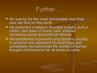 Further…
   He was by far the most remarkable man that
    ever set foot on this earth.
   He preached a religion, founded a state, built a
    nation, laid down a moral code, initiated
    numerous social and political reforms
   He established a powerful and dynamic society
    to practice and represent his teachings and
    completely revolutionized the worlds of human
    thought and behavior for all times to come.
 