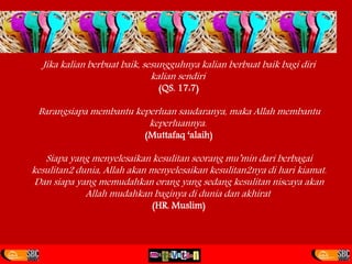 Jika kalian berbuat baik, sesungguhnya kalian berbuat baik bagi diri
kalian sendiri
(QS. 17:7)
Barangsiapa membantu keperluan saudaranya, maka Allah membantu
keperluannya.
(Muttafaq ‘alaih)
Siapa yang menyelesaikan kesulitan seorang mu’min dari berbagai
kesulitan2 dunia, Allah akan menyelesaikan kesulitan2nya di hari kiamat.
Dan siapa yang memudahkan orang yang sedang kesulitan niscaya akan
Allah mudahkan baginya di dunia dan akhirat
(HR. Muslim)
 