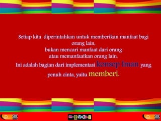 Setiap kita diperintahkan untuk memberikan manfaat bagi
orang lain,
bukan mencari manfaat dari orang
atau memanfaatkan orang lain.
Ini adalah bagian dari implementasi konsep Iman yang
penuh cinta, yaitu memberi.
 