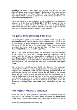 Habakkuk 3:3 speaks of God (God's help) coming from Te'man (an Oasis
North of Medina according to J. Hasting's Dictionary of the Bible), and the
holy one (coming) from Paran. That holy one who under persecution
migrated from Paran (Mecca) to be received enthusiastically in Medina was
none but Prophet Muhammad.

Indeed the incident of the migration of the prophet and his persecuted
followers is vividly described in Isaiah 21:13-17. That section foretold as
well about the battle of Badr in which the few ill-armed faithful
miraculously defeated the "mighty" men of Ke'dar, who sought to destroy
Islam and intimidate their own folks who turned -to Islam.



THE QUR'AN (KORAN) FORETOLD IN THE BIBLE?

For twenty-three years, God's words (the Qur'an) were truly put into
Muhammad's mouth. He was not the "author" of the Qur'an. The Qur'an was
dictated to him by Angel Gabriel who asked Muhammad to simply repeat
the words of the Qur'an as he heard them. These words were then
committed to memory and to writing by those who hear them during
Muhammad's life time and under his supervision.

Was it a coincidence that the prophet "like unto Moses" from the "brethren"
of the Israelites (i.e. from the lshmaelites) was also described as one in
whose mouth God will put his words and that he will speak in the name of
God, (Deuteronomy 18:18-20). Was it also a coincidence the "Paraclete"
that Jesus foretold to come after Him was described as one who "shall not
speak of himself, but whatsoever he shall hear, that shall he speak (John
16:13)

Was it another coincidence that Isaiah ties between the messenger
connected with Ke'dar and a new song (a scripture in a new language) to be
sang unto the Lord (Isaiah 42:10-11). More explicitly, prophesies Isaiah "For
with stammering lips, and another tongue, will he speak to this people"
(Isaiah 28:11). This latter verse correctly describes the "stammering lips" of
Prophet Muhammad reflecting the state of tension and concentration he
went through at the time of revelation. Another related point is that the
Qur'an was revealed in piece-meals over a span of twenty three years. It is
interesting to compare this with Isaiah 28:10 whichspeaks of the same
thing.



THAT PROPHET- PARACLETE- MUHAMMAD

Up to the time of Jesus (peace be upon him), the Israelites were still
awaiting for that prophet like unto Moses prophesied in Deuteronomy
18:18. When John the Baptist came, they asked him if he was Christ and he

Source: http://www.prophetmuhammadforall.org                                4
 
