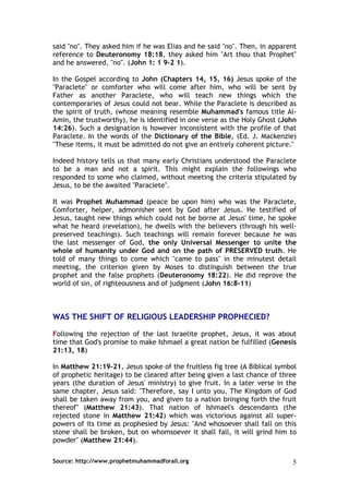 said "no". They asked him if he was Elias and he said "no". Then, in apparent
reference to Deuteronomy 18:18, they asked him "Art thou that Prophet"
and he answered, "no". (John 1: 1 9-2 1).

In the Gospel according to John (Chapters 14, 15, 16) Jesus spoke of the
"Paraclete" or comforter who will come after him, who will be sent by
Father as another Paraclete, who will teach new things which the
contemporaries of Jesus could not bear. While the Paraclete is described as
the spirit of truth, (whose meaning resemble Muhammad's famous title Al-
Amin, the trustworthy), he is identified in one verse as the Holy Ghost (John
14:26). Such a designation is however inconsistent with the profile of that
Paraclete. In the words of the Dictionary of the Bible, (Ed. J. Mackenzie)
"These items, it must be admitted do not give an entirely coherent picture."

Indeed history tells us that many early Christians understood the Paraclete
to be a man and not a spirit. This might explain the followings who
responded to some who claimed, without meeting the criteria stipulated by
Jesus, to be the awaited "Paraciete".

It was Prophet Muhammad (peace be upon him) who was the Paraclete,
Comforter, helper, admonisher sent by God after Jesus. He testified of
Jesus, taught new things which could not be borne at Jesus' time, he spoke
what he heard (revelation), he dwells with the believers (through his well-
preserved teachings). Such teachings will remain forever because he was
the last messenger of God, the only Universal Messenger to unite the
whole of humanity under God and on the path of PRESERVED truth. He
told of many things to come which "came to pass" in the minutest detail
meeting, the criterion given by Moses to distinguish between the true
prophet and the false prophets (Deuteronomy 18:22). He did reprove the
world of sin, of righteousness and of judgment (John 16:8-11)



WAS THE SHIFT OF RELIGIOUS LEADERSHIP PROPHECIED?

Following the rejection of the last Israelite prophet, Jesus, it was about
time that God's promise to make Ishmael a great nation be fulfilled (Genesis
21:13, 18)

In Matthew 21:19-21, Jesus spoke of the fruitless fig tree (A Biblical symbol
of prophetic heritage) to be cleared after being given a last chance of three
years (the duration of Jesus' ministry) to give fruit. In a later verse in the
same chapter, Jesus said: "Therefore, say I unto you, The Kingdom of God
shall be taken away from you, and given to a nation bringing forth the fruit
thereof" (Matthew 21:43). That nation of Ishmael's descendants (the
rejected stone in Matthew 21:42) which was victorious against all super-
powers of its time as prophesied by Jesus: "And whosoever shall fall on this
stone shall be broken, but on whomsoever it shall fall, it will grind him to
powder" (Matthew 21:44).

Source: http://www.prophetmuhammadforall.org                                5
 