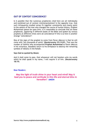 OUT OF CONTEXT COINCIDENCE?

Is it possible that the numerous prophecies cited here are all individually
and combined out of context misinterpretations? Is the opposite true, that
such infrequently studied verses fit together consistently and clearly point
to the advent of the man who changed the course of human history, Prophet
Muhammad (peace be upon him). Is it reasonable to conclude that all these
prophecies, appearing in different books of the Bible and spoken by various
prophets at different times were all coincidence? If this is so here is another
strange "coincidence"!

One of the signs of the prophet to come from Paran (Mecca) is that he will
come with "ten thousands of saints" (Deuteronomy 33:2 KJV). That was the
number of faithful who accompanied Prophet Muhammad to Paran (Mecca)
in his victorious, bloodless return to his birthplace to destroy the remaining
symbols of idolatry in the Ka'bah.

Says God as quoted by Moses:

And it shall come to pass, that whosoever will not hearken unto my words
which he shall speak in my name, I will require it of him. (Deuteronomy
18:19)



Dear Readers:

  May the light of truth shine in your heart and mind? May it
lead you to peace and certitude in this life and eternal bliss in
                       hereafter? AMEEN




Source: http://www.prophetmuhammadforall.org                                 6
 