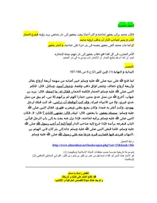 ‫)حمار محترم(‬

‫فكان محمد يركب يعفور لحاجته و كان أحيانا يبعث بيعفور إلى دار شخص يريد رؤيته فيقرع الحمار‬
                                                                       ‫الباب و يشير لصاحب الدار أن يذهب لرؤية محمد‬
                              ‫!و لما مات محمد ألقى يعفور بنفسه فى بئر حزنا على صاحبه، و انتحر يعفور‬

                                      ‫المر المحزن فى كل هذا هو ذهاب يعفور إلى نار جهنم نتيجة لنتحاره‬
                                             ‫!يبدو أن أحدا لم يقم بتبليغ الحمار أن النتحار ذنب يؤدي به إلى نار الجحيم‬

                                                                                                                                 ‫:المصدر‬
                                                          ‫البداية و النهاية )1( لبن كثير )2( ج.6 ص.661-761‬

     ‫لما فتح ا على نبيه صلى ا عليه وسلم خيبر أصابه من سهمه أربعة أزواج بغال‬
      ‫وأربعة أزواج خفاا ف، وعشر اواق ذهب وفضة، وحمار أسود ، ومكتل، قال: فكلم‬
  ‫النبي صلى ا عليه وسلم الحمار فكلمه الحمار ، فقال له: ما اسمك ، قال: يزيد بن‬
‫شهاب ، أخرج ا من نسل جدي ستين حمارا كلهم لم يركبهم إل نبي، لم يبق من نسل‬
   ‫جدي غيري، ول من النبياء غيرك، وقد كنت أتوقعك أن تركبني ، قد كنت قبلك لرجل‬
    ‫يهودي، وكنت أعثر به عمدا، وكان يجيع بطني ويضرب ظهري، فقال النبي صلى ا‬
‫عليه وسلم: سميتك يعفور ، يا يعفور، قال: لبيك ، قال: تشتهي الناث ؟ قال: ل، فكان‬
 ‫النبي صلى ا عليه وسلم يركبه لحاجته، فإذا نزل عنه بعث به إلى باب الرجل فيأتي‬
‫الباب فيقرعه برأسه فإذا خرج إليه صاحب الدار أومأ إليه أن أجب رسول ا صلى ا‬
     ‫عليه وسلم، فلما قبض النبي صلى ا عليه وسلم جاء إلى بئر كان لبي الهيثم بن‬
         ‫. النبهان فتردى فيها فصارت قبره جزعا منه على رسول ا صلى ا عليه وسلم‬

                                                                                   ‫:رابط التحميل‬
                                    ‫663=‪http://www.almeshkat.net/books/open.php?cat=13book‬‬

                                       ‫)موسوعة تاريخية مؤسسة حسب معتقدات الديانة السلمية )ويكيبيديا )1(‬
          ‫هو الما م عماد الدين أبو الفداء إسماعيل بن عمر بن كثير بن ضوء بن كثير، القرشي الدمشقي الشافعي )2(‬
                                                                                                 ‫))ويكبيديا‬

 ‫.............................................................................................................................................‬

                                                   ‫أخفض رألسك يا مسلم‬
                                             ‫فقد أطلع العالم على كتبك و تاريخك‬
                                       ‫و لم يعد هناك مجاال للقصص الخرافية و الكاذيب‬
                                                                 ‫ل ً‬
 