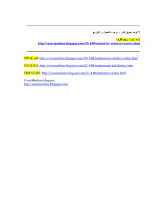 .............................................................................................................................................

                                                                                   ‫ل توجد حقوق نشر - برجاء التحميل و التوزيع‬

                                                                     ‫شاهد أيضا: رجم القردة‬
               http://crossmuslims.blogspot.com/2011/09/stoned-by-monkeys-arabic.html

 .............................................................................................................................................

PPS  ‫ :فديو‬http://crossmuslims.blogspot.com/2011/04/muhammads-donkey-arabic.html

ENGLISH: http://crossmuslims.blogspot.com/2011/04/muhammad-and-donkey.html

FRANÇAIS: http://crossmuslims.blogspot.com/2011/04/mahomet-et-lane.html

CrossMuslims.blogspot
http://crossmuslims.blogspot.com/
 