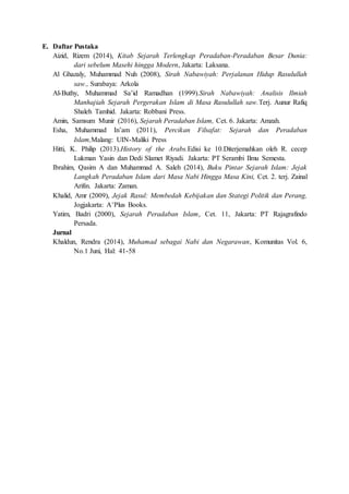 E. Daftar Pustaka
Aizid, Rizem (2014), Kitab Sejarah Terlengkap Peradaban-Peradaban Besar Dunia:
dari sebelum Masehi hingga Modern, Jakarta: Laksana.
Al Ghazaly, Muhammad Nuh (2008), Sirah Nabawiyah: Perjalanan Hidup Rasulullah
saw., Surabaya: Arkola
Al-Buthy, Muhammad Sa’id Ramadhan (1999).Sirah Nabawiyah: Analisis Ilmiah
Manhajiah Sejarah Pergerakan Islam di Masa Rasulullah saw.Terj. Aunur Rafiq
Shaleh Tamhid. Jakarta: Robbani Press.
Amin, Samsum Munir (2016), Sejarah Peradaban Islam, Cet. 6. Jakarta: Amzah.
Esha, Muhammad In’am (2011), Percikan Filsafat: Sejarah dan Peradaban
Islam,Malang: UIN-Maliki Press
Hitti, K. Philip (2013).History of the Arabs.Edisi ke 10.Diterjemahkan oleh R. cecep
Lukman Yasin dan Dedi Slamet Riyadi. Jakarta: PT Serambi Ilmu Semesta.
Ibrahim, Qasim A dan Muhammad A. Saleh (2014), Buku Pintar Sejarah Islam: Jejak
Langkah Peradaban Islam dari Masa Nabi Hingga Masa Kini, Cet. 2. terj. Zainal
Arifin. Jakarta: Zaman.
Khalid, Amr (2009), Jejak Rasul: Membedah Kebijakan dan Stategi Politik dan Perang,
Jogjakarta: A+Plus Books.
Yatim, Badri (2000), Sejarah Peradaban Islam, Cet. 11, Jakarta: PT Rajagrafindo
Persada.
Jurnal
Khaldun, Rendra (2014), Muhamad sebagai Nabi dan Negarawan, Komunitas Vol. 6,
No.1 Juni, Hal: 41-58
 