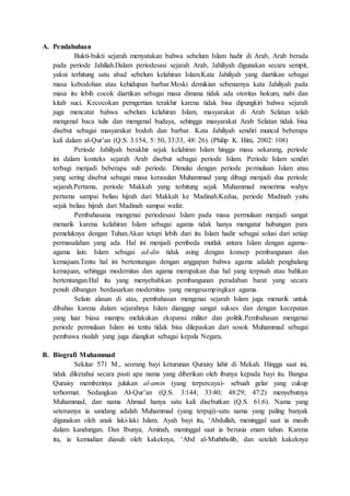 A. Pendahuluan
Bukti-bukti sejarah menyatakan bahwa sebelum Islam hadir di Arab, Arab berada
pada periode Jahiliah.Dalam periodesasi sejarah Arab, Jahiliyah digunakan secara sempit,
yakni terhitung satu abad sebelum kelahiran Islam.Kata Jahiliyah yang diartikan sebagai
masa kebodohan atau kehidupan barbar.Meski demikian sebenarnya kata Jahiliyah pada
masa itu lebih cocok diartikan sebagai masa dimana tidak ada otoritas hokum, nabi dan
kitab suci. Kecocokan perngertian terakhir karena tidak bisa dipungkiri bahwa sejarah
juga mencatat bahwa sebelum kelahiran Islam, masyarakat di Arab Selatan telah
mengenal baca tulis dan mengenal budaya, sehingga masyarakat Arab Selatan tidak bisa
disebut sebagai masyarakat bodoh dan barbar. Kata Jahiliyah sendiri muncul beberapa
kali dalam al-Qur’an (Q.S. 3:154, 5: 50, 33:33, 48: 26). (Philip K. Hitti, 2002: 108)
Periode Jahiliyah berakhir sejak kelahiran Islam hingga masa sekarang, periode
ini dalam konteks sejarah Arab disebut sebagai periode Islam. Periode Islam sendiri
terbagi menjadi beberapa sub periode. Dimulai dengan periode permulaan Islam atau
yang sering disebut sebagai masa kerasulan Muhammad yang dibagi menjadi dua periode
sejarah.Pertama, periode Makkah yang terhitung sejak Muhammad menerima wahyu
pertama sampai beliau hijrah dari Makkah ke Madinah.Kedua, periode Madinah yaitu
sejak beliau hijrah dari Madinah sampai wafat.
Pembahasana mengenai periodesasi Islam pada masa permulaan menjadi sangat
menarik karena kelahiran Islam sebagai agama tidak hanya mengatur hubungan para
pemeluknya dengan Tuhan.Akan tetapi lebih dari itu Islam hadir sebagai solusi dari setiap
permasalahan yang ada. Hal ini menjadi pembeda mutlak antara Islam dengan agama-
agama lain. Islam sebagai ad-din tidak asing dengan konsep pembangunan dan
kemajuan.Tentu hal ini bertentangan dengan anggapan bahwa agama adalah penghalang
kemajuan, sehingga modernitas dan agama merupakan dua hal yang terpisah atau bahkan
bertentangan.Hal itu yang menyebabkan pembangunan peradaban barat yang secara
penuh dibangun berdasarkan modernitas yang mengesampingkan agama.
Selain alasan di atas, pembahasan mengenai sejarah Islam juga menarik untuk
dibahas karena dalam sejarahnya Islam dianggap sangat sukses dan dengan kecepatan
yang luar biasa mampu melakukan ekspansi militer dan politik.Pembahasan mengenai
periode permulaan Islam ini tentu tidak bisa dilepaskan dari sosok Muhammad sebagai
pembawa risalah yang juga diangkat sebagai kepala Negara.
B. Biografi Muhammad
Sekitar 571 M., seorang bayi keturunan Quraisy lahir di Mekah. Hingga saat ini,
tidak diketahui secara pasti apa nama yang diberikan oleh ibunya kepada bayi itu. Bangsa
Quraisy memberinya julukan al-amin (yang terpercaya)- sebuah gelar yang cukup
terhormat. Sedangkan Al-Qur’an (Q.S. 3:144; 33:40; 48:29; 47:2) menyebutnya
Muhammad, dan nama Ahmad hanya satu kali disebutkan (Q.S. 61:6). Nama yang
seterusnya ia sandang adalah Muhammad (yang terpuji)-satu nama yang paling banyak
digunakan oleh anak laki-laki Islam. Ayah bayi itu, ‘Abdullah, meninggal saat ia masih
dalam kandungan. Dan Ibunya, Aminah, meninggal saat ia berusia enam tahun. Karena
itu, ia kemudian diasuh oleh kakeknya, ‘Abd al-Muththolib, dan setelah kakeknya
 