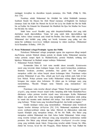 meninggal, kewajiban itu diserahkan kepada pamannya, Abu Thalib. (Philip K. Hitti,
Ibid: 139)
Nasabnya adalah Muhammad bin Abdullah bin Adbul Muththalib (namanya
Syaibatul Hamd) bin Hisyam bin Abdi Manaf (namanya al-Mughirah) bin Qushayyi
(namanya Zaid) bin Kilab bin Murrah bin Ka’ab bin Lu’ay bin Ghalib bin Fihr bin Malik
bin an-Nadhar bin Kinanah bin Khuzaimah bin Mudrikah bin Ilyas bin Mudhar bin Nazar
bin Mu’iddu bin Adnan.
Itulah batas nasab Rasullah yang telah disepakati.Selebihnya dari yang telah
disebutkan masih diperselisihkan. Tetapi, hal yang sudah tidak diperselisihkan lagi
adalah, bahwa Adnan termasuk anak Ismail bin Ibrahim. Dan bahwa Allah telah memilih
Muhammad dari kabilah yang paling suci bersih, keturunan yang paling suci dan
utama.Tak sedikitpun karat-karat Jahiliyah menyusup ke dalam nasabnya. (Muhammad
Sa’id Ramadhan Al-Buthy, 1999: 29)
C. Peran Muhammad sebagai Pemimpin Agama dan Politik
Periodesasi Muhammad sebagai pempimpin agama dan negarawan dibagi menjadi
dua.Pertama, periode Makkah dimana periode ini dimulai ketika Muhammad menerima
wahyu pertama sampai hijrah ke Madinah.Kedua, periode Madinah, terhitung dari
hijrahnya Muhammad ke Madinah sampai wafatnya Muhammad.
1. Muhammad Periode Makkah
Kemunculan Islam di Arab tentu memiiki alasan tersendiri. Kemerosotan
moral yang tercermin dalam keidupan bangsa Arab, seperti kemusyrikan, penindasan,
fanatisme kesukuan, prostitusi, perzinahan, bias gender dan lain sebagainya
merupakan sedikit dan sekian banyak alasan kedatangan Islam. Penerimaan wahyu
pertama Muhammad di goa Hira, sebuah gua kecil yang terletak pada bukit di luar
kota Mekah. Wahyu pertama turun ketika Muhammad sedang diliputi kegelisahan,
keraguan dan arapan akan kebenaran. Di dalam gua itu terdengar suara yang
memerintahnya, “Bacalah !Dengan nama Tuhanmu yang menciptakan,” dan
seterusnya.
Penerimaan wahu tersebut dikenal sebagai “Malam Penuh Keagungan” (laylah
al-qadr), yang menurut riwayat terjadi ketika menjelang akhir bulan Ramadhan.Pasca
diterinanya wahyu pertama tersebut terjadi masa kekosongan. Ketika Muhammad
diliputi rasa gelisah dan beban emosi yang menghimpit ia memutuskan untuk pulang
ke rumah dan meminta untuk diselimuti oleh istrinya. Saat itulah turun wahyu kedua
yang berbunyi, “Wahai kamu yang berselimut!Bangkitlah dan berilah peringatan.”
Setelah mendapat wahyu yang memerintahkan Muhammad untuk berdakwah
kepada kerabat dekatnya (al-Syu’ara [26] 214), Muhammad mejalankan dakwah
secara sembunyi-sembunyi selama tiga tahun. Dakwah ini dilaksanakan mula-mula
kepada Khadijah yang merupakan istrinya, Ali bin Abi Thalib, Abu Bakar yang
merupakan sahabat Muhammad dan Zaid, bekas budak Muhammad. Selain orang-
orang tersebut terdapat pula beberapa orang yang menyatakan keislamannya melalui
perantara Abu Bakar yang terkenal dengan julukan Assabiqunal Awwalun (orang-
orang yang terdahulu masuk Islam). Orang-orang tersebut adalah Utsman bin Affan,
Zubair bin Awwan, Sa’ad bin Abi Waqqash, Abdur Rahman bin ‘Auf, Thalhah bin
 
