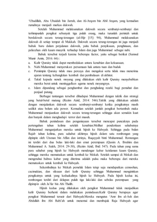 ‘Ubadillah, Abu Ubaidah bin Jarrah, dan Al-Arqom bin Abil Arqam, yang kemudian
rumahnya menjadi markas dakwah.
Setelah Muhammad melaksanakan dakwah secara sembunyi-sembunyi dan
terhimpunlah pengikut sebanyak tiga puluh orang, maka turunlah perintah untuk
berdakwah secara terang-terangan (al-Hijr [15]: 94), Muhammad melaksanakan
dakwah di setiap tempat di Makkah. Dakwah secara terang-terangan ini juga menjadi
babak baru dalam perjalanan dakwah, yaitu babak penyiksaan, penghinaan, dan
pelecehan oleh kaum musyrik terhadap Islam dan juga Muhammad sebagai nabi.
Babak tersebut terjadi karena beberapa factor, yaitu sebagai berikut (Samsul
Munir Amin, 2016: 66) :
a. Kafir Quraisy tidak dapat membedakan antara kenabian dan kekuasaan.
b. Nabi Muhammad menyerukan persamaan hak antara tuan dan budak
c. Pemimpin Quraisy tidak mau percaya dan mengakui serta tidak mau menerima
ajaran tentang kebangkitan kembali dan pembalasan di akhirat.
d. Takid kepada nenek moyang yang dilakukan oleh kafir Quraisy menyebabkan
mereka berat untuk meninggalkan agama nenek moyangnya.
e. Islam dipandang sebagai penghambat dan penghalang rezeki bagi pemahat dan
penjual patung.
Berbagai tantangan tersebut dihadapai Muhammad dengan taktik dan strategi
yang betul-betul matang (Rezim Aizid, 2014: 546).Taktik yang dilakukan adalah
dengan menjalankan dakwah secara sembunyi-sembunyi ketika pengikutnya masih
sedikit atau belum ada power. Kemudian setelah jumlah pengikut bertambah maka
Muhammad menjaankan dakwah secara terang-terangan sehingga akan semakin kuat
dan banyak dalam menghadapi terror dari musuh.
Babak penindasan dan penganiayaan tersebut mencapai puncaknya pada
pertengahan tahun kelima setelah kenabian.Melihat penderitaan sahabatnya
Muhammad menganjurkan mereka untuk hijrah ke Habsyah. Sehingga pada bulan
Rajab tahun kelima, para sahabat akhirnya hijrah dalam satu rombongan yang
dipinpin oleh Utsman bin Affan dan istrinya, Ruqayyah binti Muhammad. Romongan
ini terdiri dari dua belas laki-laki dan emat perempuan (Qasim A. Ibrahim dan
Muhammad A. Saleh, 2014: 29-30), (Rezim Aizid, Ibid: 547). Pada tahun yang sama
para sahabat yang hijrah ke Habsyah mendengar kabar keislaman kaum Quraisy,
sehingga mereka memutuskan untuk kembali ke Mekah. Setelah sampai di Mekah dan
mengetahui bahwa kabar yang diterima adalah palsu maka beberapa dari mereka
memutuskan untuk kembali ke Habsyah.
Sekembalinya ke Mekah pemeluk Islam tetap saja mendapatkan cemoohan,
cacimakian, dan siksaan dari kafir Quraisy sehingga Muhammad mengizinkan
pengikutnya untuk yang keduakalinya hijrah ke Habsyah. Pada hijrah kedua ini,
rombongan terdiri dari delapan puluh tiga laki-laki dan sebelas perempuan yang
dipimpin oleh Ja’far bin Abi Thalib.
Hijrah kedua yang dilakukan oleh pengikut Muhammad tidak menjadikan
kafir Quraisy berhenti dalam melakukan penindasan.Kafir Quraisy berupaya agar
pengikut Muhammad terusir dari Habsyah.Mereka mengutus ‘Amr ibn al-Ash dan
Abdullah ibn Abi Rabi’ah untuk menemui dan membujuk Raja Habsyah agar
 