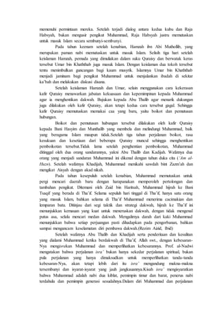 memenuhi permintaan mereka. Setelah terjadi dialog antara kedua kubu dan Raja
Habsyah, bukan mengusir pengikut Muhammad, Raja Habsyah justru memutuskan
untuk masuk Islam secara sembunyi-sembunyi.
Pada tahun keenam setelah kenabian, Hamzah ibn Abi Muthollib, yang
merupakan paman nabi memutuskan untuk masuk Islam. Selisih tiga hari setelah
keislaman Hamzah, pemuda yang dimuliakan dalam suku Quraisy dan berwatak keras
tersebut Umar bin Khaththab juga masuk Islam. Dengan keislaman dua tokoh tersebut
tentu menimbulkan guncangan bagi kaum musyrik. Islamnya Umar bin Khaththab
menjadi jaminam bagi pengikut Muhammad untuk menjalankan ibadah di sekitar
ka’bah dan melakukan diskusi disana.
Setelah keislaman Hamzah dan Umar, selain menggunakan cara kekerasan
kafir Quraisy menawarkan jabatan kekuasaan dan kepemimpinan kepada Muhammad
agar ia menghentikan dakwah. Bujukan kepada Abu Thalib agar menarik dukungan
juga dilakukan oleh kafir Quraisy, akan tetapi kedua cara tersebut gagal. Sehingga
kafir Quraisy memutuskan memakai caa yang baru, yaitu boikot dan pemutusan
hubungan.
Boikot dan pemutusan hubungan tersebut dilakukan oleh kafir Quraisy
kepada Bani Hasyim dan Munthalib yang membela dan melindungi Muhammad, baik
yang beragama Islam maupun tidak.Setelah tiga tahun perjalanan boikot, rasa
kesukuan dan kesetiaan dari beberapa Quraisy muncul sehingga menghentikan
pemboikotan tersebut.Tidak lama setelah penghentian pemboikotan, Muhammad
ditinggal oleh dua orang sandarannya, yakni Abu Thalib dan Kadijah. Wafatnya dua
orang yang menjadi sandaran Muhammad ini dikenal dengan tahun duka cita (‘Am al-
Huzn). Setelah wafatnya Khadijah, Muhammad menikahi sawdah bint Zazm’ah dan
mengikat Aisyah dengan akad nikah.
Pada tahun kesepuluh setelah kenabian, Muhammad memutuskan untuk
pergi mencari daerah baru dengan harapanakan memperoleh pertolongan dan
tambahan pengikut. Ditemani oleh Zaid bin Haritsah, Muhammad hijrah ke Bani
Tsaqif yang berada di Tha’if. Selama sepuluh hari tinggal di Tha’if, hanya satu orang
yang masuk Islam, bahkan selama di Tha’if Muhammad menerima cacimakian dan
lemparan batu. Ditinjau dari segi taktik dan strategi dakwah, hijrah ke Tha’if ini
menunjukkan kemauan yang kuat untuk meneruskan dakwah, dengan tidak mengenal
putus asa, selalu mencari medan dakwah. Mengalirnya darah dari kaki Muhammad
menunjukkan bahwa setiap perjuangan pasti dihadapkan pada pengorbanan, bahkan
sampai mengancam keselamatan diri pembawa dakwah.(Rezim Aizid, Ibid)
Setelah wafatnya Abu Thalib dan Khadijah serta penderitaan dan kesulitan
yang dialami Muhammad ketika berdakwah di Tha’if, Allah swt., dengan kebesaran-
Nya mengisrakan Muhammad dan memperlihatkan kebesarannya. Prof. al-Nadwi
mengatakan bahwa perjalanan isra’ bukan hanya sekedar perjalanan spiritual, bukan
pula perjalanan yang hanya dimaksudkan untuk memperlihatkan tanda-tanda
kebesaran-Nya, akan tetapi lebih dari itu isra’ mengandung makna-makna
tersembunyi dan isyarat-isyarat yang jauh jangkauannya.Kisah isra’ mengisyaratkan
bahwa Muhammad adalah nabi dua kiblat, pemimpin timur dan barat, penerus nabi
terdahulu dan pemimpin generasi sesudahnya.Dalam diri Muhammad dan perjalanan
 